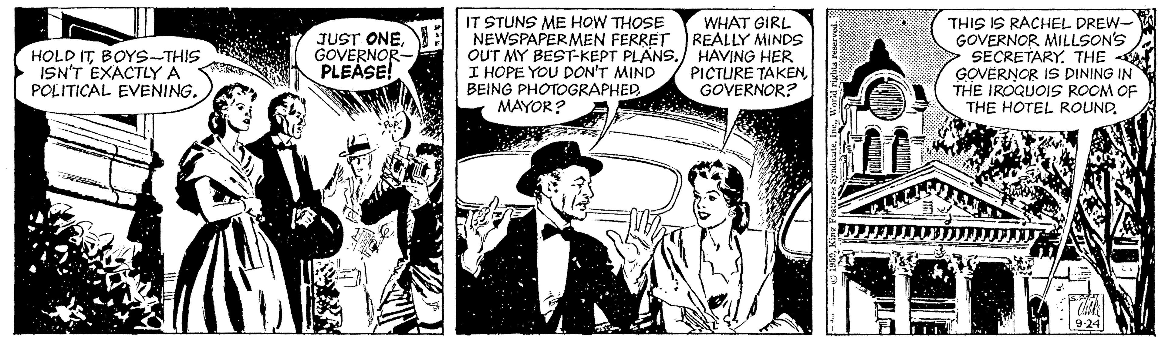 Publication OCR: IT STUNS ME HOW THOSE NEWSPAPERMEN FERRET OUT MY BEST-KEPT PLÄNS. HAVING HER I HOPE YOU DON'T MIND BEING PHOTOGRAPHED MAYOR? THIS IS RACHEL DREW- GOVERNOR MILLSON'S SECRETARY. THE GOVERNOR IS DINING IN THE IROQUOIS ROOM OF THE HOTEL ROUND. WHAT GIRL REALLY MINDS HOLD ITBOYS-THIS ISN'T EXACTLY A POLITICAL EVENING. JUST ONEGOVERNOR- PLEASE! PICTURE TAKENGOVERNOR? IT STUNS ME HOW THOSE NEWSPAPERMEN FERRET OUT MY BEST-KEPT PLÄNS. HAVING HER I HOPE YOU DON'T MIND BEING PHOTOGRAPHED MAYOR? THIS IS RACHEL DREW- GOVERNOR MILLSON'S SECRETARY. THE GOVERNOR IS DINING IN THE IROQUOIS ROOM OF THE HOTEL ROUND. WHAT GIRL REALLY MINDS HOLD ITBOYS-THIS ISN'T EXACTLY A POLITICAL EVENING. JUST ONEGOVERNOR- PLEASE! PICTURE TAKEN