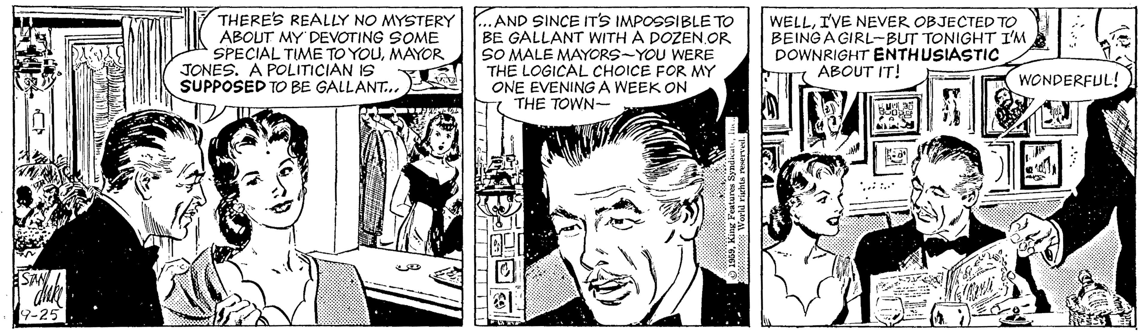 Art OCR: THERE'S REALLY NO MYSTERY ABOUT MY'DEVOTING SOME SPECIAL TIME TO YOUMAYOR JONES. A POLITICIAN IS SUPPOSED TO BE GALLANT... AND SINCE IT'S IMPOSSIBLE TO BE GALLANT WITH A DOZEN.OR SO MALE MAYORS-YOU WERE THE LOGICAL CHOICE FOR MY ONE EVENING A WEEK ON THE TOWN- WELLIVE NEVER OBJECTED TO BEING A GIRL-BUT TONIGHT I'M DOWNRIGHT ENTHUSIASTIC ABOUT IT! WONDERFUL! *..: . 9-25 THERE'S REALLY NO MYSTERY ABOUT MY'DEVOTING SOME SPECIAL TIME TO YOUMAYOR JONES. A POLITICIAN IS SUPPOSED TO BE GALLANT... AND SINCE IT'S IMPOSSIBLE TO BE GALLANT WITH A DOZEN.OR SO MALE MAYORS-YOU WERE THE LOGICAL CHOICE FOR MY ONE EVENING A WEEK ON THE TOWN- WELLIVE NEVER OBJECTED TO BEING A GIRL-BUT TONIGHT I'M DOWNRIGHT ENTHUSIASTIC ABOUT IT! WONDERFUL! *..: . 9-25