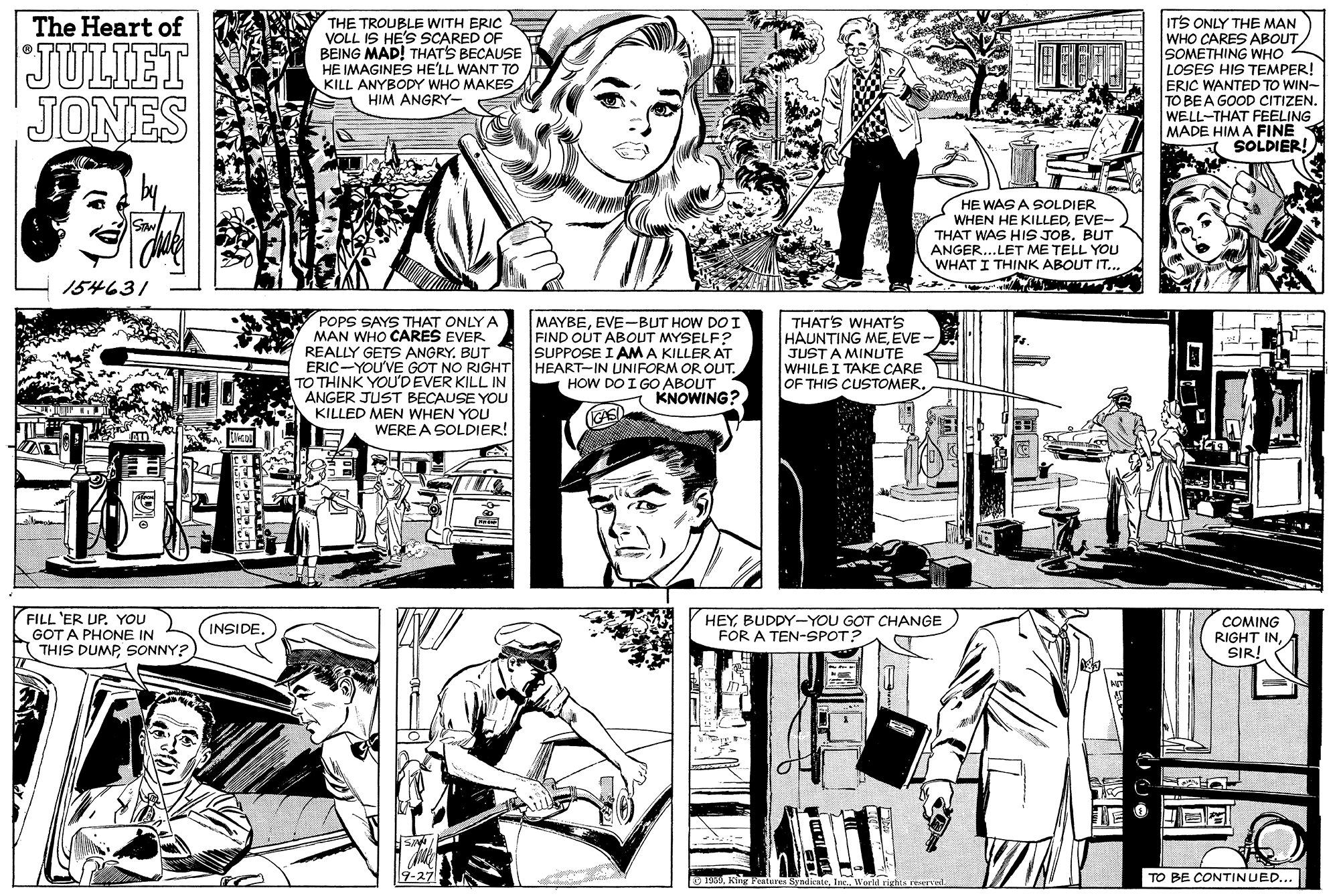 Line OCR: THE TROUBLE WITH ERIC VOLL IS HE'S SCARED OF BEING MAD! THATS BECAUSE HE IMAGINES HE'LL WANT TO KILL ANYBODY WHO MAKES HIM ANGRY- ITS ONLY THE MAN WHO CARES ABOUT SOMETHING WHO LOSES HIS TEMPER! ERIC WANTED TO WIN- TO BEA GOOD CITIZEN. WELL-THAT FEELING MADE HIM A FINE SOLDIER! The Heart of JULIET JONES HE WAS A SOLDIER WHEN HE KILLEDEVE- THAT WAS HIS JOB. BUT ANGER...LET ME TELL YOU WHAT I THINK ABOUT IT... 154631 POPS SAYS THAT ONLY A MAN WHO CARES EVER REALLY GETS ANGRY. BUT ERIC-YOU'VE GOT NO RIGHT TO THINK YOU'DEVER KILL IN ANGER JUST BECAUSE YOU KILLED MEN WHEN YOU WERE A SOLDIER! MAYBEEVE-BUT HOW DO I FIND OUT ABOUT MYSELF? SUPPOSE I AM A KILLER AT HEART-IN UNIFORM OR OLUT. HOW DO I GO ABOUT KNOWING? THAT'S WHAT'S HAUNTING MEEVE JUST A MINUTE WHILE I TAKE CARE OF THIS CUSTOMER. FILL 'ER UP. YOU GOT A PHONE IN THIS DUMPSONNY? HEYBUDDY-YOU GOT CHANGE COMING RIGHT INA SIR! INSIDE. FOR A TEN-SPOT? O 19 King Feature SyndicateTO BE CONTINUED... ? THE TROUBLE WITH ERIC VOLL IS HE'S SCARED OF BEING MAD! THATS BECAUSE HE IMAGINES HE'LL WANT TO KILL ANYBODY WHO MAKES HIM ANGRY- ITS ONLY THE MAN WHO CARES ABOUT SOMETHING WHO LOSES HIS TEMPER! ERIC WANTED TO WIN- TO BEA GOOD CITIZEN. WELL-THAT FEELING MADE HIM A FINE SOLDIER! The Heart of JULIET JONES HE WAS A SOLDIER WHEN HE KILLEDEVE- THAT WAS HIS JOB. BUT ANGER...LET ME TELL YOU WHAT I THINK ABOUT IT... 154631 POPS SAYS THAT ONLY A MAN WHO CARES EVER REALLY GETS ANGRY. BUT ERIC-YOU'VE GOT NO RIGHT TO THINK YOU'DEVER KILL IN ANGER JUST BECAUSE YOU KILLED MEN WHEN YOU WERE A SOLDIER! MAYBEEVE-BUT HOW DO I FIND OUT ABOUT MYSELF? SUPPOSE I AM A KILLER AT HEART-IN UNIFORM OR OLUT. HOW DO I GO ABOUT KNOWING? THAT'S WHAT'S HAUNTING MEEVE JUST A MINUTE WHILE I TAKE CARE OF THIS CUSTOMER. FILL 'ER UP. YOU GOT A PHONE IN THIS DUMPSONNY? HEYBUDDY-YOU GOT CHANGE COMING RIGHT INA SIR! INSIDE. FOR A TEN-SPOT? O 19 King Feature SyndicateInc. World rights reerredTO BE CONTINUED... ?