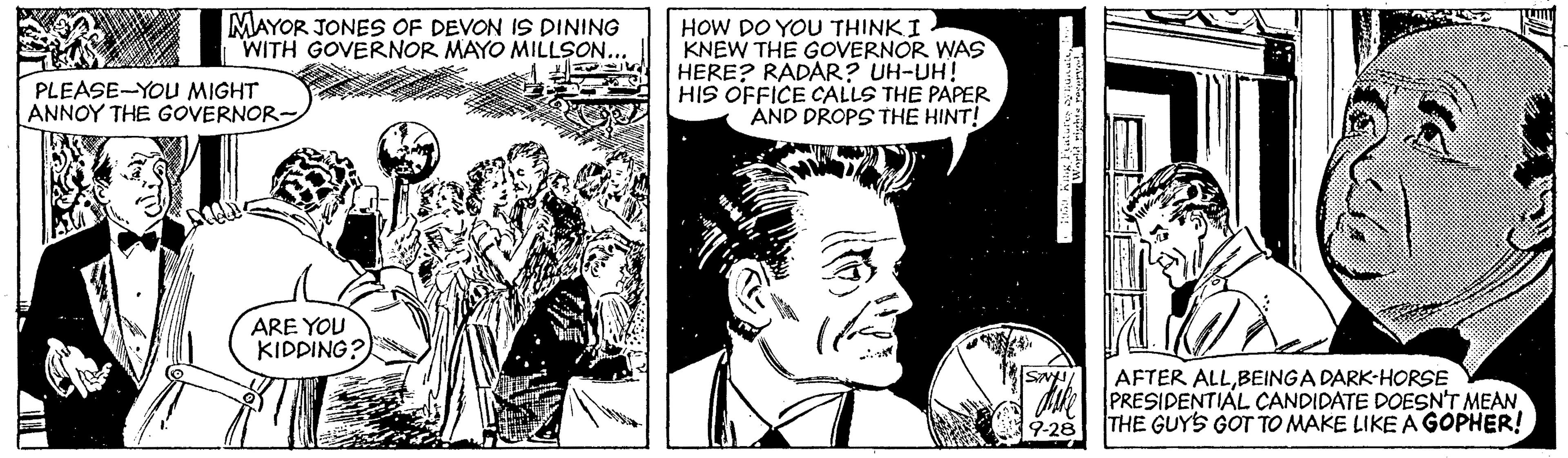 Art OCR: MAYOR JONES OF DEVON IS DINING WITH GOVERNOR MAYO MILLSON... HOW DO YOU THINKI KNEW THE GOVERNOR WAS HERE? RADAR? UH-UH! HIS OFFICE CALLS THE PAPER AND DROPS THE HINT! PLEASE-YOU MIGHT ANNOY THE GOVERNOR- ARE YOU KIDDING? AFTER ALLBEINGA DARK-HORSE PRESIDENTIAL CANDIDATE DOESN'T MEAN THE GUYS GOT TO MAKE LIKE A GOPHER! MAYOR JONES OF DEVON IS DINING WITH GOVERNOR MAYO MILLSON... HOW DO YOU THINKI KNEW THE GOVERNOR WAS HERE? RADAR? UH-UH! HIS OFFICE CALLS THE PAPER AND DROPS THE HINT! PLEASE-YOU MIGHT ANNOY THE GOVERNOR- ARE YOU KIDDING? AFTER ALLBEINGA DARK-HORSE PRESIDENTIAL CANDIDATE DOESN'T MEAN THE GUYS GOT TO MAKE LIKE A GOPHER!