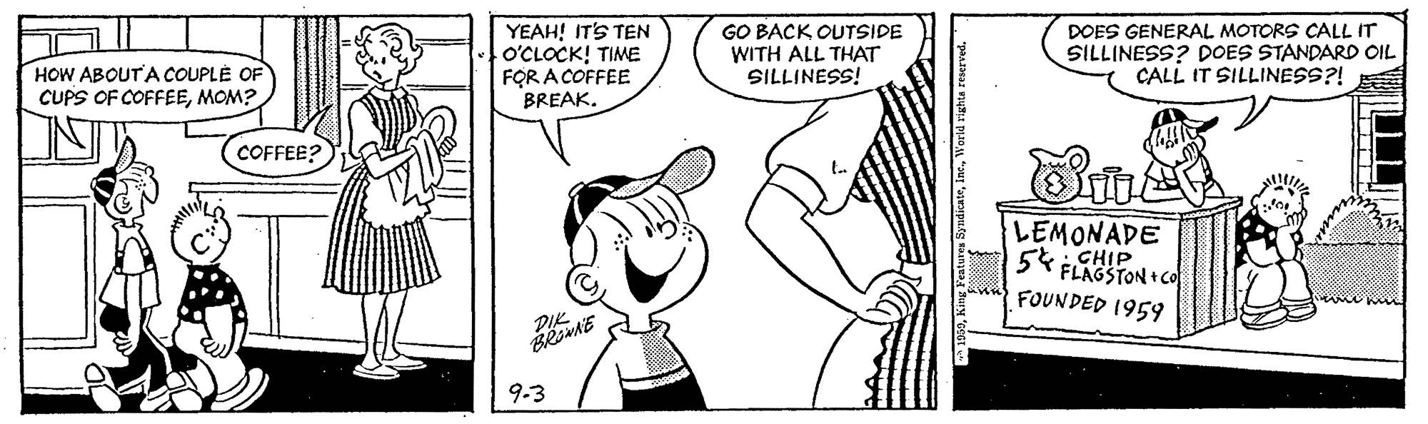 Font OCR: HOW ABOUTA COUPLÉ OF CUPS OF COFFEEMOM? YEAH! IT'S TEN O'CLOCK! TIME FOR A COFFEE BREAK. GO BACK OUTSIDE WITH ALL THAT SILLINESS! DOES GENERAL MOTORS CALL IT SILLINESS? DOES STANDARD OIL CALL IT SILLINESS?! COFFEE? LEMONADE CHIP 5 FLAGSTON +CO FOUNDED 1959 DIK 9.3 HOW ABOUTA COUPLÉ OF CUPS OF COFFEEMOM? YEAH! IT'S TEN O'CLOCK! TIME FOR A COFFEE BREAK. GO BACK OUTSIDE WITH ALL THAT SILLINESS! DOES GENERAL MOTORS CALL IT SILLINESS? DOES STANDARD OIL CALL IT SILLINESS?! COFFEE? LEMONADE CHIP 5 FLAGSTON +CO FOUNDED 1959 DIK 9.3