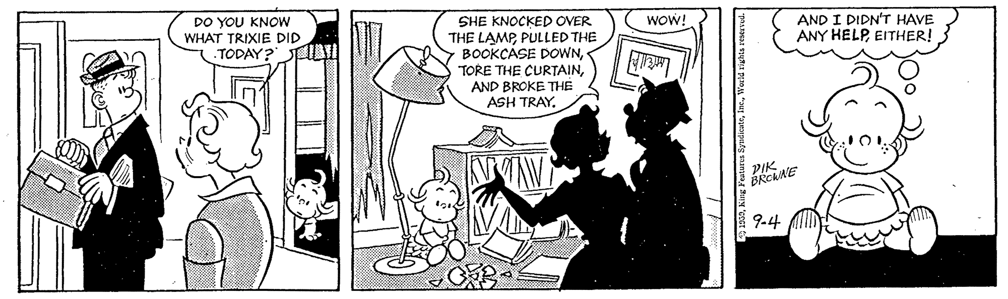 Style OCR: DO YOU KNOW WHAT TRIXIE DID SHE KNOCKED OVER THE LAMPPULLED THE BOOKÇASE DOWNAND BROKE THE ASH TRAYWOW! AND I DIDN'T HAVE ANY HELPEITHER! TODAY? PIK. BRCWNE 9.4 DO YOU KNOW WHAT TRIXIE DID SHE KNOCKED OVER THE LAMPPULLED THE BOOKÇASE DOWNTORE THE CURTAINAND BROKE THE ASH TRAYWOW! AND I DIDN'T HAVE ANY HELPEITHER! TODAY? PIK. BRCWNE 9.4