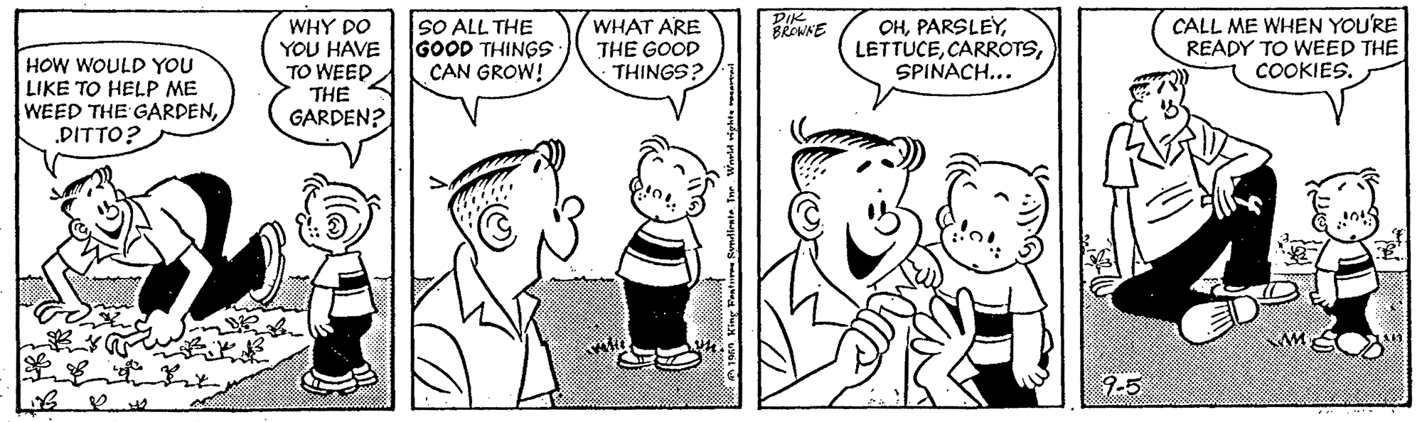 Jaw OCR: PIK BROWNE HOW WOULD YOU LIKE TO HELP ME WEED THE GARDEN.DITTO? WHY DO YOU HAVE TO WEED THE GARDEN? SO ALL THE GOOD THINGS CAN GROW! WHAT ARE THE GOOD THINGS? OHSPINACH... CALL ME WHEN YOU'RE READY TO WEED THE COOKIES. 9-5 PIK BROWNE HOW WOULD YOU LIKE TO HELP ME WEED THE GARDEN.DITTO? WHY DO YOU HAVE TO WEED THE GARDEN? SO ALL THE GOOD THINGS CAN GROW! WHAT ARE THE GOOD THINGS? OHSPINACH... CALL ME WHEN YOU'RE READY TO WEED THE COOKIES. 9-5