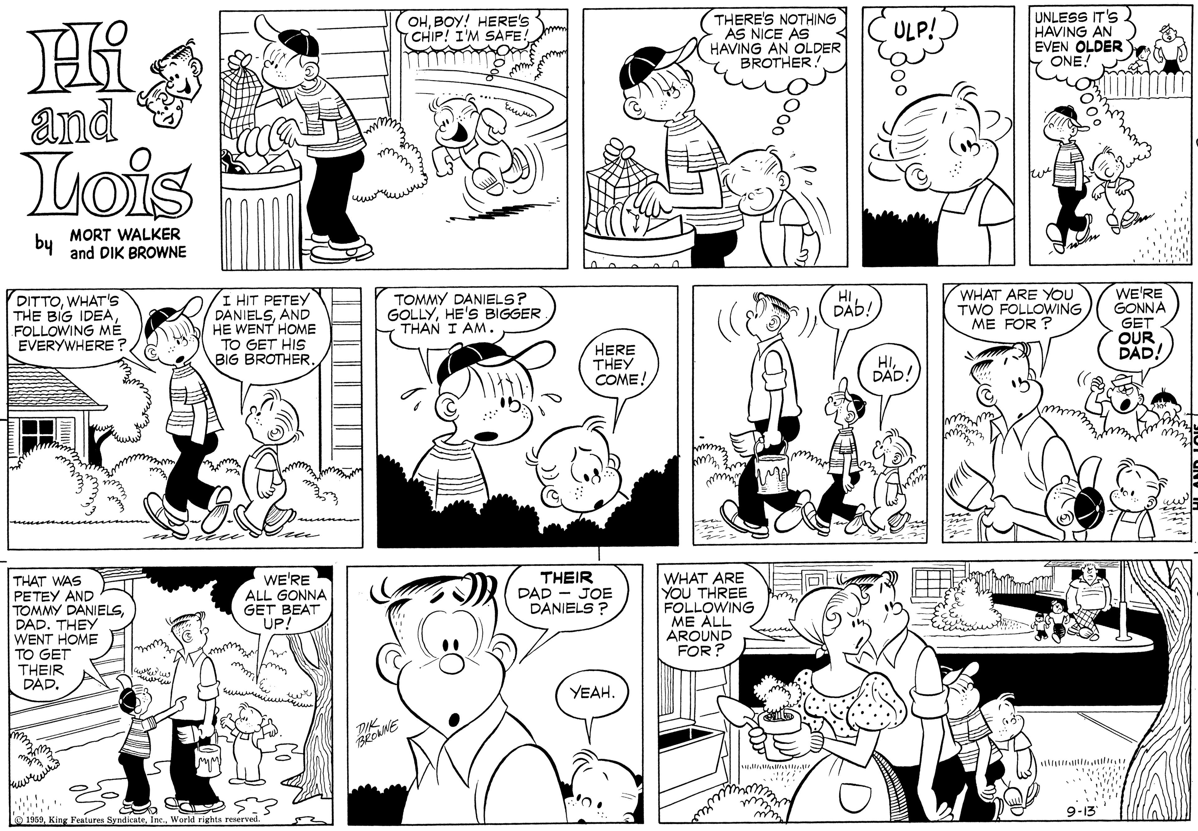 Organ OCR: (OHBOY! HERE'S CHIP! I'M SAFE! THERE'S NOTHING AS NICE AS HAVING AN OLDER BROTHER. UNLESS IT'S 2 HAVING AN EVEN OLDER ONE! ULP! and Lois bu MORT WALKER and DIK BROWNE TOMMY DANIELS? GOLLYHE'S BIGGER THAN I AM.WHAT ARE YOU TWO FOLLOWING ME FOR ? WE'RE GONNA GET OUR DAD! HI DITTOWHAT' THE BIG IDEAFOLLOWING MÉ EVERYWHERE ? I HIT PETEY DANIELSAND HE WENT HOME TO GET HIS BIG BROTHER. DAb! HERE THEY COME! HIDAD! THAT WAS PETEY AND TOMMY DANIELSDAD. THEY WENT HOME TO GET THEIR DAD. WE'RE ALL GONNA GET BEAT UP! WHAT ARE YOU THREE FOLLOWING ME ALL AROUND FOR ? THEIR DAD - JOE DANIELS ? YEAH. 9-13 O 1950World rights reserved. (OHBOY! HERE'S CHIP! I'M SAFE! THERE'S NOTHING AS NICE AS HAVING AN OLDER BROTHER. UNLESS IT'S 2 HAVING AN EVEN OLDER ONE! ULP! and Lois bu MORT WALKER and DIK BROWNE TOMMY DANIELS? GOLLYHE'S BIGGER THAN I AM.WHAT ARE YOU TWO FOLLOWING ME FOR ? WE'RE GONNA GET OUR DAD! HI DITTOWHAT' THE BIG IDEAFOLLOWING MÉ EVERYWHERE ? I HIT PETEY DANIELSAND HE WENT HOME TO GET HIS BIG BROTHER. DAb! HERE THEY COME! HIDAD! THAT WAS PETEY AND TOMMY DANIELSDAD. THEY WENT HOME TO GET THEIR DAD. WE'RE ALL GONNA GET BEAT UP! WHAT ARE YOU THREE FOLLOWING ME ALL AROUND FOR ? THEIR DAD - JOE DANIELS ? YEAH. 9-13 O 1950King Fenturen SyndicateWorld rights reserved.