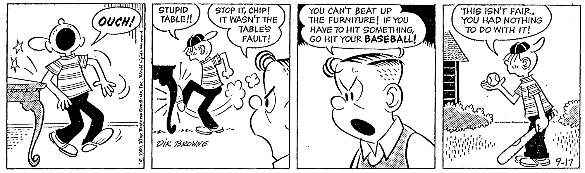 Font OCR: STOP ITCHIP! IT WASN'T THE TABLE'S FAULT! YOU CAN'T BEAT UP THE FURNITURE! IF YOU HAVE TO HIT SOMETHINGGO HIT YOUR BASEBALL! THIS ISN'T FAIR. YOU HAD NOTHING TO DO WITH IT! STUPID TABLE! OUCH! DIK BROWNE 9-17 STOP ITCHIP! IT WASN'T THE TABLE'S FAULT! YOU CAN'T BEAT UP THE FURNITURE! IF YOU HAVE TO HIT SOMETHINGGO HIT YOUR BASEBALL! THIS ISN'T FAIR. YOU HAD NOTHING TO DO WITH IT! STUPID TABLE! OUCH! DIK BROWNE 9-17