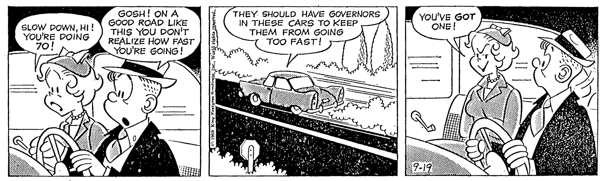 Font OCR: GOSH! ON A GOOD ROAD LIKE THIS YOU DON'T REALIZE HOW FAST YOU'RE GOING! THEY SHOULD HAVE GOVERNORS IN THESE CARS TO KEEP THEM FROM GOING TOO FAST! YOU'VE GOT ONE! SLOW DOWNHI! YOU'RE DOING 70! 9-19 GOSH! ON A GOOD ROAD LIKE THIS YOU DON'T REALIZE HOW FAST YOU'RE GOING! THEY SHOULD HAVE GOVERNORS IN THESE CARS TO KEEP THEM FROM GOING TOO FAST! YOU'VE GOT ONE! SLOW DOWNHI! YOU'RE DOING 70! 9-19