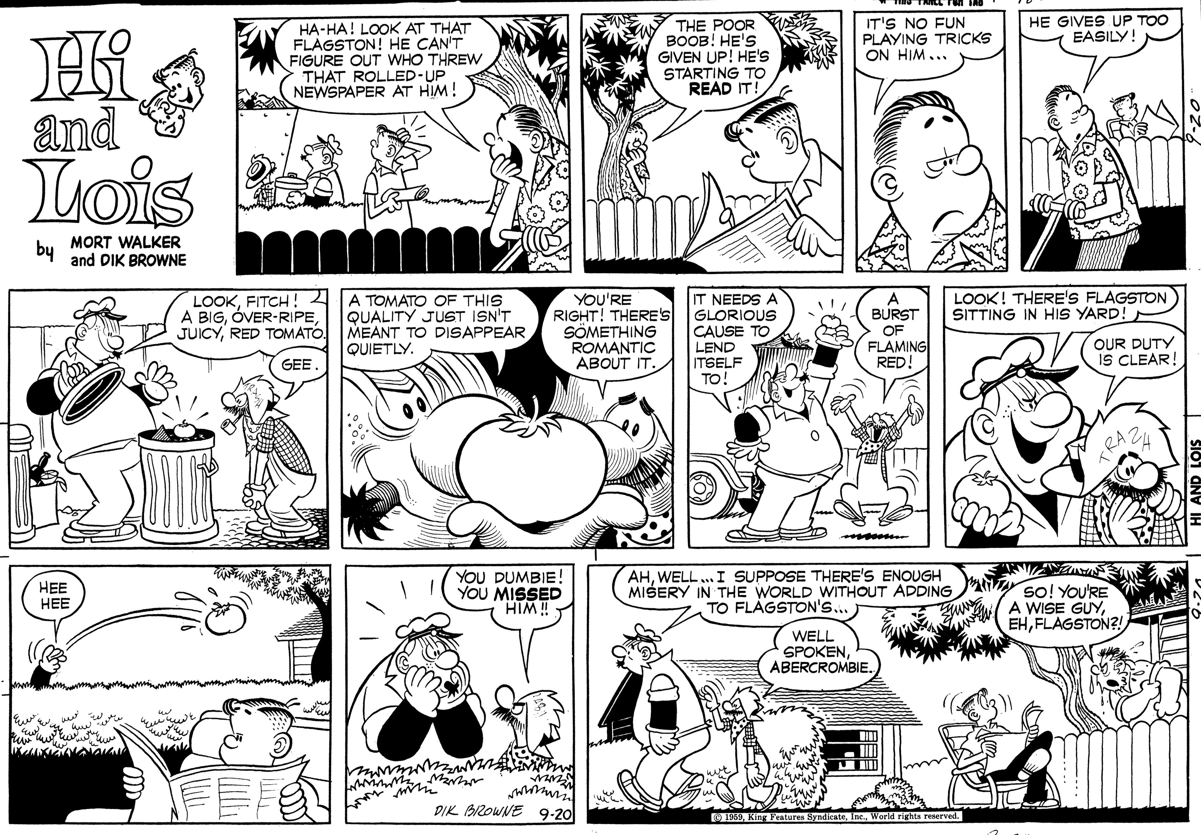 Black OCR: HA-HA! LOOK AT THAT FLAGSTON! HE CAN'T FIGURE OUT WHO THREW THAT ROLLED-UP NEWSPAPER AT HIM! THE POOR BOOB! HE'S GIVEN UP! HE'S STARTING TO READ IT! IT'S NO FUN PLAYING TRICKS ON HIM... HE GIVES UP TOO EASILY! and Lois by MORT WALKER and DIK BROWNE LOOKFITCH!2 A BIGRED TOMATÓ. A TOMATO OF THIS QUALITY JUST ISN'T MEANT TO DISAPPEAR QUIETLY. YOU'RE RIGHT! THERE'S SÖMETHING ROMANTIC ABOUT IT. IT NEEDS A GLORIOUS CAUSE TO LEND ITSELF TO LOOK! THERE'S FLAGSTON SITTING IN HIS YARD! BURST OF FLAMING RED! OUR DUTY IS CLEAR! GEE FRAZ. mos r ??? ??? YOU DUMBIE! YOU MISSED HIM! AHWELL.. I SUPPOSE THERE'S ENOUGH MIŠERY IN THE WORLD WITHOUT ADDING TO FLAGSTON'S... ; so! YoU'RE A WISE GUYFLAGSTON?! WELL SPOKENABERCROMBIE. DIK BIZOWNE 9-20 S 1969Inc.. World rights reserved. HA-HA! LOOK AT THAT FLAGSTON! HE CAN'T FIGURE OUT WHO THREW THAT ROLLED-UP NEWSPAPER AT HIM! THE POOR BOOB! HE'S GIVEN UP! HE'S STARTING TO READ IT! IT'S NO FUN PLAYING TRICKS ON HIM... HE GIVES UP TOO EASILY! and Lois by MORT WALKER and DIK BROWNE LOOKFITCH!2 A BIGRED TOMATÓ. A TOMATO OF THIS QUALITY JUST ISN'T MEANT TO DISAPPEAR QUIETLY. YOU'RE RIGHT! THERE'S SÖMETHING ROMANTIC ABOUT IT. IT NEEDS A GLORIOUS CAUSE TO LEND ITSELF TO LOOK! THERE'S FLAGSTON SITTING IN HIS YARD! BURST OF FLAMING RED! OUR DUTY IS CLEAR! GEE FRAZ. mos r ??? ??? YOU DUMBIE! YOU MISSED HIM! AHWELL.. I SUPPOSE THERE'S ENOUGH MIŠERY IN THE WORLD WITHOUT ADDING TO FLAGSTON'S... ; so! YoU'RE A WISE GUYFLAGSTON?! WELL SPOKENABERCROMBIE. DIK BIZOWNE 9-20 S 1969King Yratures SynicateInc.. World rights reserved.