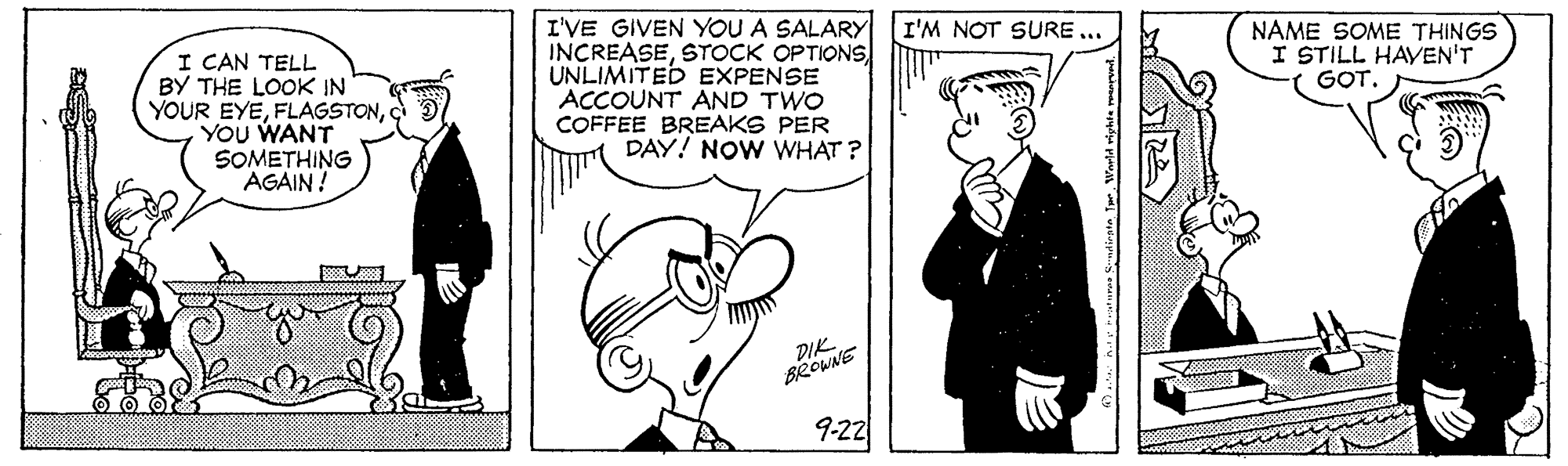 Jaw OCR: I'VE GIVEN YOU A SALARY I'M NOT SURE ... INCREASESTOCK OPTIONS UNLIMITED EXPENSE ACCOUNT AND TWO COFFEE BREAKS PER DAY! NOW WHAT ? NAME SOME THINGS I STILL HAVEN'T GOT. I CAN TELL BY THE LOOK IN YOUR EYEYOU WANT SOMETHING AGAIN! DIK BROWNE 9-22 I'VE GIVEN YOU A SALARY I'M NOT SURE ... INCREASESTOCK OPTIONS UNLIMITED EXPENSE ACCOUNT AND TWO COFFEE BREAKS PER DAY! NOW WHAT ? NAME SOME THINGS I STILL HAVEN'T GOT. I CAN TELL BY THE LOOK IN YOUR EYEYOU WANT SOMETHING AGAIN! DIK BROWNE 9-22