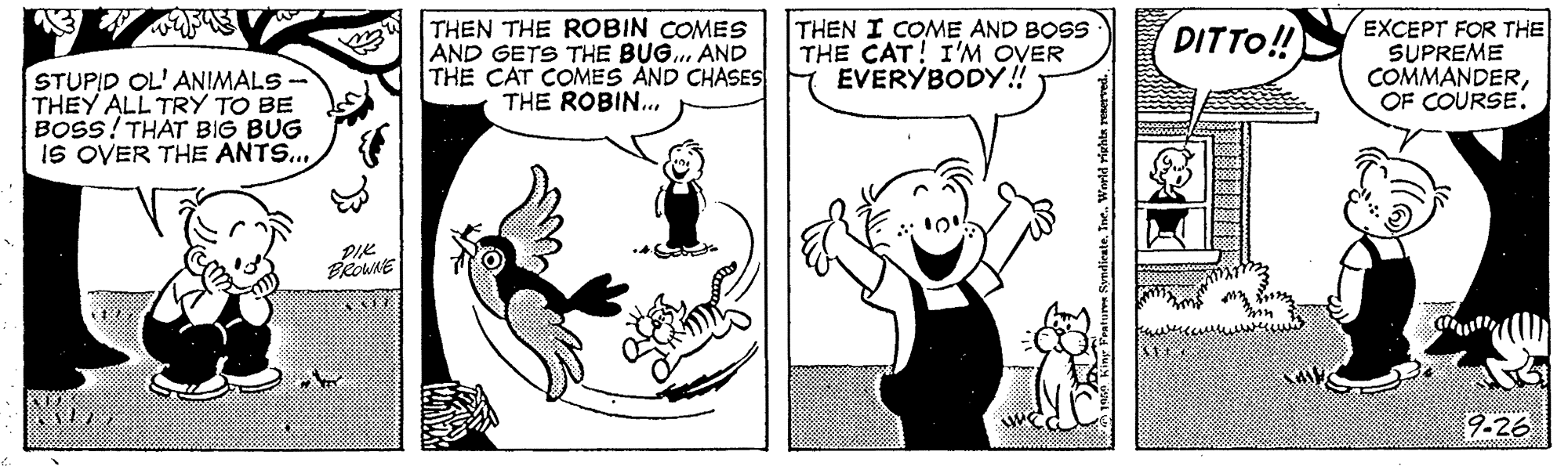 Finger OCR: THEN THE ROBIN COMES AND GETS THE BUG.. AND THE CAT COMES AND CHASES THE ROBIN... THEN I COME AND BOSS THE CAT! I'M OVER EVERYBODY!! EXCEPT FOR THE SUPREME COMMANDEROF COURSE. DITTO! STUPID OL' ANIMALS - THEY ALL TRY TO BE BOSS! THAT BIG BUG IS OVER THE ANTS.. PIK PROWNE 9-26 THEN THE ROBIN COMES AND GETS THE BUG.. AND THE CAT COMES AND CHASES THE ROBIN... THEN I COME AND BOSS THE CAT! I'M OVER EVERYBODY!! EXCEPT FOR THE SUPREME COMMANDEROF COURSE. DITTO! STUPID OL' ANIMALS - THEY ALL TRY TO BE BOSS! THAT BIG BUG IS OVER THE ANTS.. PIK PROWNE 9-26