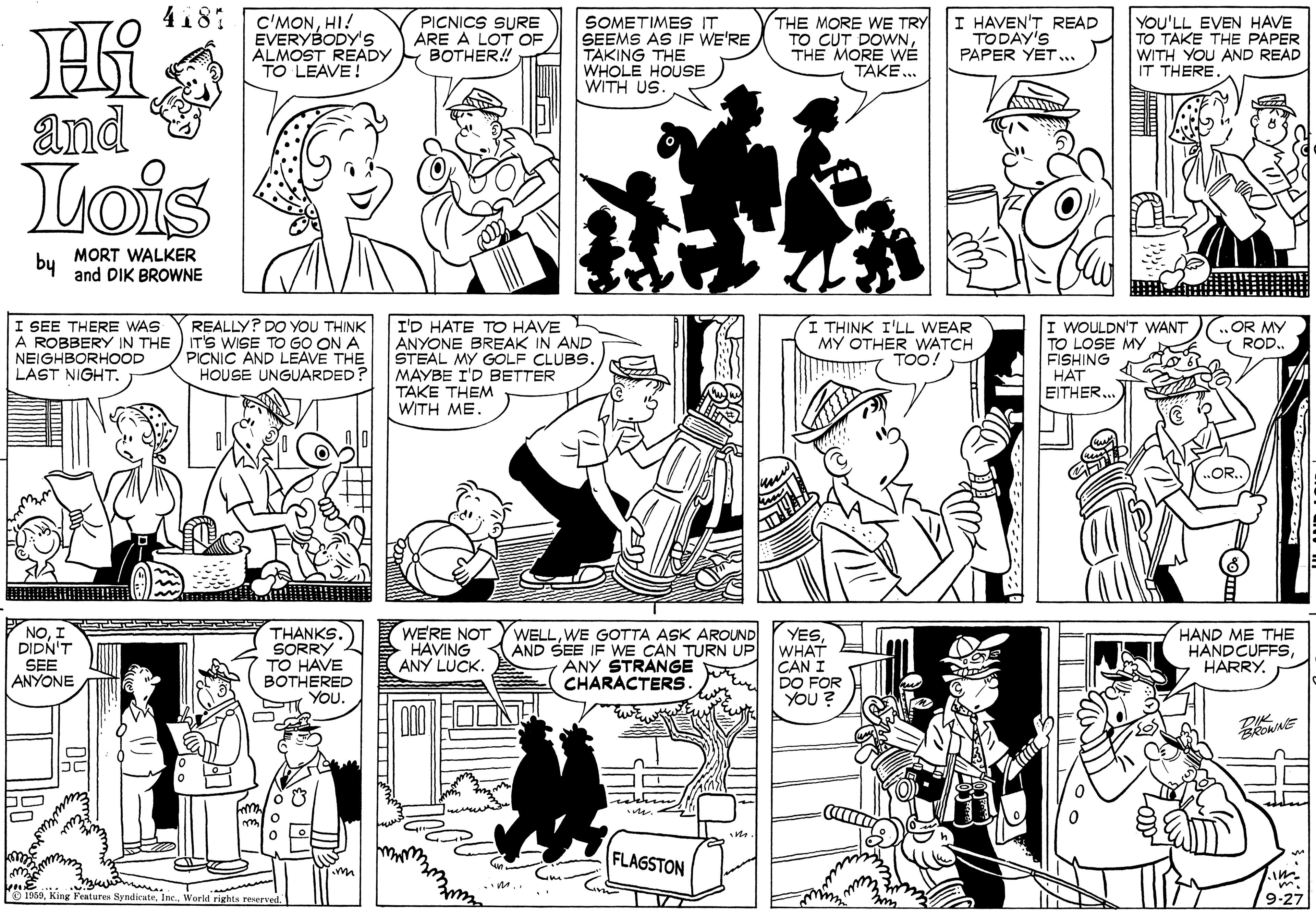 Jaw OCR: 4181 C'MONHI! EVERYBODY'S ALMOST READY TO LEAVE! PICNICS SURE ARE A LOT OF BOTHER! SOMETIMES IT SEEMS AS IF WE'RE TAKING THE WHOLE HOUSE WITH US (THE MORE WE TRY TO CUT DOWNTHE MORE TAKE. I HAVEN'T READ TODAY'S PAPER YET... YOU'LL EVEN HAVE TO TAKE THE PAPER WITH YOU AND READ IT THERE. and Lois by MORT WALKER and DIK BROWNE I SEE THERE WAS A ROBBERY IN THE ) IT'S WISE TO GO ONA NEIGHBORHOOD LAST NIGHT. REALLY? DO YOU THINK I'D HATE TO HAVE L ANYONE BREAK IN AND STEAL MY GOLF CLUBS. MAYBE I'D BETTER TAKE THEM WITH ME. I THINK I'LL WEAR MY OTHER WATCH 7 TOO! I WOULDN'T WANT TO LOSE MY FISHING HAT EITHEROR MY ROD.PICNIC AND LEAVE THE HOUSE UNGUARDED? THANKS. NOI DIDN'T SEE ANYONE WE'RE NOT HAVING ANY LUCK. WELLWE GOTTA ASK AROUND YESAND SEE IF WE CAN TURN UP WHAT CAN I DO FOR YOU ? HAND ME THE HANDCUFFS7 HARRY. SORRY TO HAVE ANY STRANGE CHARACTERS. BOTHERED YOU. FLAGSTON im g Festuren SyndicuteWorld rights renerved 9-27 4181 C'MONHI! EVERYBODY'S ALMOST READY TO LEAVE! PICNICS SURE ARE A LOT OF BOTHER! SOMETIMES IT SEEMS AS IF WE'RE TAKING THE WHOLE HOUSE WITH US (THE MORE WE TRY TO CUT DOWNTHE MORE TAKE. I HAVEN'T READ TODAY'S PAPER YET... YOU'LL EVEN HAVE TO TAKE THE PAPER WITH YOU AND READ IT THERE. and Lois by MORT WALKER and DIK BROWNE I SEE THERE WAS A ROBBERY IN THE ) IT'S WISE TO GO ONA NEIGHBORHOOD LAST NIGHT. REALLY? DO YOU THINK I'D HATE TO HAVE L ANYONE BREAK IN AND STEAL MY GOLF CLUBS. MAYBE I'D BETTER TAKE THEM WITH ME. I THINK I'LL WEAR MY OTHER WATCH 7 TOO! I WOULDN'T WANT TO LOSE MY FISHING HAT EITHEROR MY ROD.PICNIC AND LEAVE THE HOUSE UNGUARDED? THANKS. NOI DIDN'T SEE ANYONE WE'RE NOT HAVING ANY LUCK. WELLWE GOTTA ASK AROUND YESAND SEE IF WE CAN TURN UP WHAT CAN I DO FOR YOU ? HAND ME THE HANDCUFFS7 HARRY. SORRY TO HAVE ANY STRANGE CHARACTERS. BOTHERED YOU. FLAGSTON im g Festuren SyndicuteWorld rights renerved 9-27