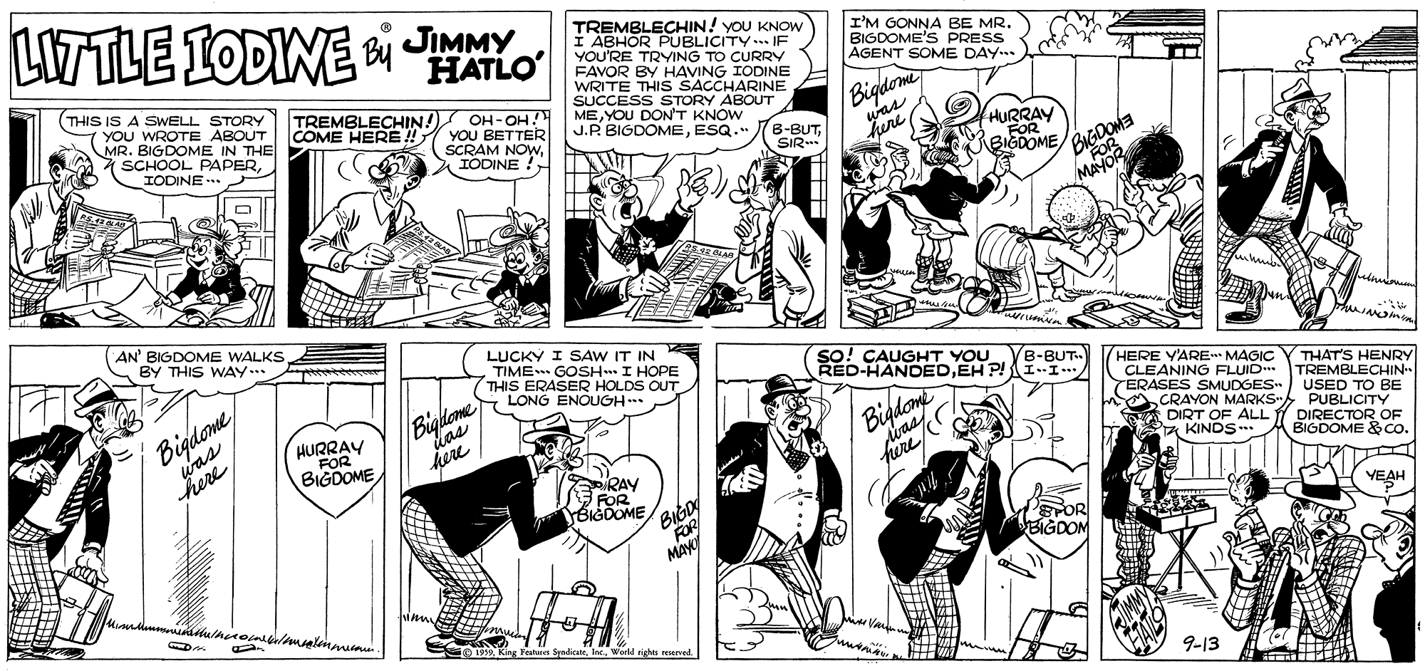 Mammal OCR: LITTLE IODINE i JIMMY TREMBLECHIN! yoU KNOW I ABHOR PUBLICITY.. IF YOU'RE TRYING TO CURRY I'M GONNA BE MR. BIGDOME'S PRESS AGENT SOME DAY.. HATLO|FAVOR BY HAVING IODINE THIS IS A SWELL STORY YOU WROTE ABOUT MR. BIGDOME IN THE * SCHOOL PAPERIODINE TREMBLECHIN!) OH-OH! YOU BETTER SCRAM NOwWRITE THIS SACCHARINE SUCCESS STORY ABOUT ME YOU DONT KNOW J.P. BIGDOMEESQ.". Bigdom here COME HERE !! 6-BUTHURRAY FOR BIGDOME BIGDOM SIR AN' BIGDOME WALKS BY THIS WAY. LUCKY I SAW IT IN TIME GOSH I HOPE THIS ERASER HOLDS OUT so! CAUGHT YOU RED-HANDEDEH P!I.I... B-BUT. Bigdomewas here HERE YARE MAGIC Y THAT'S HENRY CLEANING FLUID ERASES SMUDGES USED TO BE CRAYON MARKS- PUBLICITY DIRT OF ALL Y DIRECTOR OF a KINDS O4a/CÔNG ENOUGH TREMBLECHIN HURRAY FOR Bigdoe here BIGDOME BIGDOME & Co. BIGD S ROR MAy RAY FOR BIGDOME YEAH TOR BIGDON 9-13 LITTLE IODINE i JIMMY TREMBLECHIN! yoU KNOW I ABHOR PUBLICITY.. IF YOU'RE TRYING TO CURRY I'M GONNA BE MR. BIGDOME'S PRESS AGENT SOME DAY.. HATLO|FAVOR BY HAVING IODINE THIS IS A SWELL STORY YOU WROTE ABOUT MR. BIGDOME IN THE * SCHOOL PAPERIODINE TREMBLECHIN!) OH-OH! YOU BETTER SCRAM NOwIODINE !WRITE THIS SACCHARINE SUCCESS STORY ABOUT ME YOU DONT KNOW J.P. BIGDOMEESQ.". Bigdom here COME HERE !! 6-BUTHURRAY FOR BIGDOME BIGDOM SIR AN' BIGDOME WALKS BY THIS WAY. LUCKY I SAW IT IN TIME GOSH I HOPE THIS ERASER HOLDS OUT so! CAUGHT YOU RED-HANDEDEH P!I.I... B-BUT. Bigdomewas here HERE YARE MAGIC Y THAT'S HENRY CLEANING FLUID ERASES SMUDGES USED TO BE CRAYON MARKS- PUBLICITY DIRT OF ALL Y DIRECTOR OF a KINDS O4a/CÔNG ENOUGH TREMBLECHIN HURRAY FOR Bigdoe here BIGDOME BIGDOME & Co. BIGD S ROR MAy RAY FOR BIGDOME YEAH TOR BIGDON 9-13
