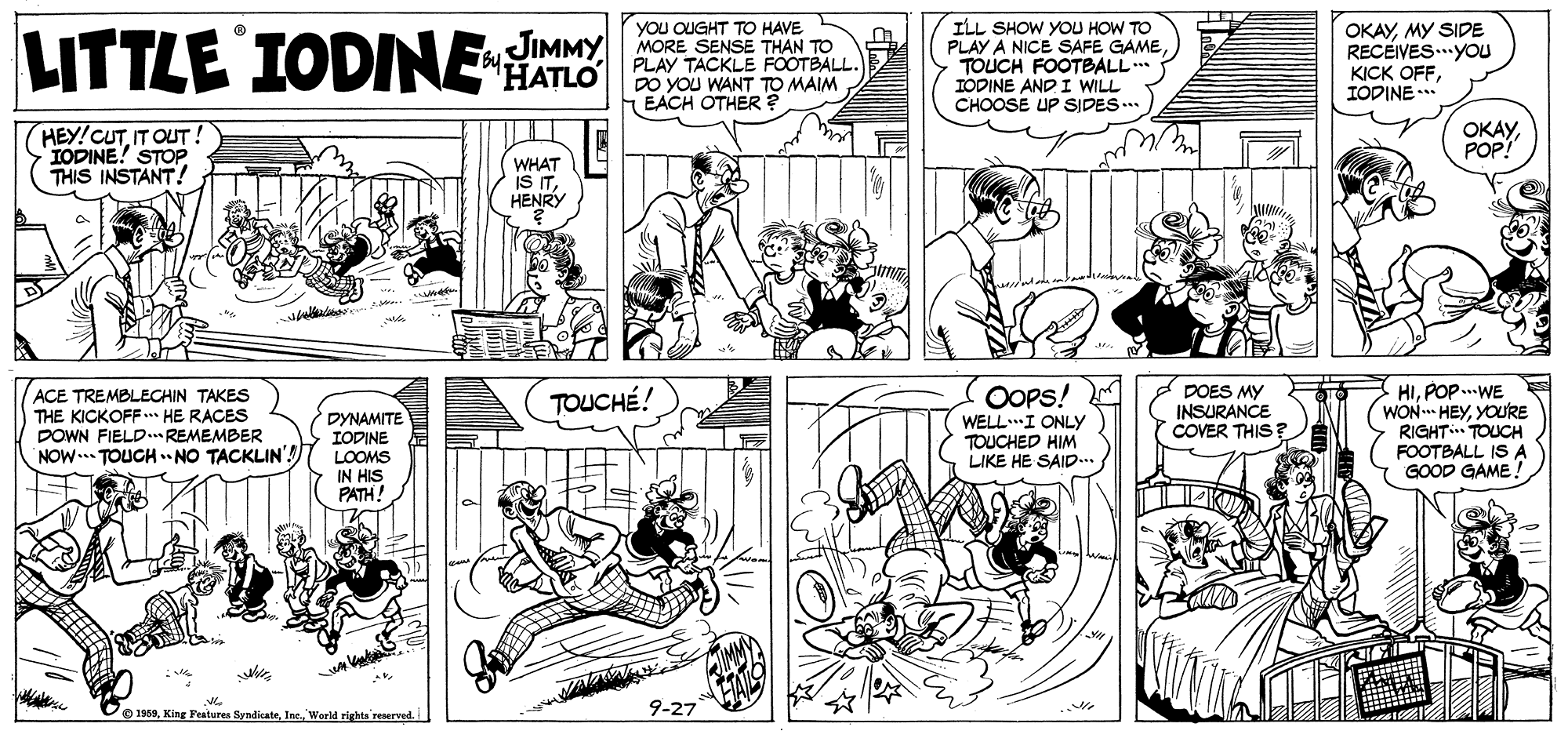 Line OCR: LITTLE IODNE HATLO p YOu OUGHT TO HAVE JIMMY MORE SENSE THAN TO PLAY TACKLE FOOTBALL. ILL SHOW YOU HOW TO PLAY A NICE SAFE GAMETOUCH FOOTBALL.* TODINE AND I WILL CHOOSE UP SIDES... OKAYMY SIDE RECEIVES...YOU KICK OFFIODINE . EACH OTHER ? HEY!CUTIT OUT IODINE! STOP THIS INSTANT! ????POP! WHAT ISIT HENRY OOPS! WELLI ONLY TOUCHED HIM LIKE HE SAID.. DOES MY INSURANCE COVER THIS ? HIPOP ..WE WON HEYYOU'RE RIGHT TOUCH FOOTBALL IS A GOOD GAME TOUCHÉ! ACE TREMBLECHIN TAKES THE KICKOFF* HE RACES DOWN FIELD REMEMBER NOW... TOUCH . NO TACKLIN'! DYNAMITE IODINE LOOMS IN HIS PATH! © 1969World rights reserved 9-27 LITTLE IODNE HATLO p YOu OUGHT TO HAVE JIMMY MORE SENSE THAN TO PLAY TACKLE FOOTBALL. ILL SHOW YOU HOW TO PLAY A NICE SAFE GAMETOUCH FOOTBALL.* TODINE AND I WILL CHOOSE UP SIDES... OKAYMY SIDE RECEIVES...YOU KICK OFFIODINE . EACH OTHER ? HEY!CUTIT OUT IODINE! STOP THIS INSTANT! ????POP! WHAT ISIT HENRY OOPS! WELLI ONLY TOUCHED HIM LIKE HE SAID.. DOES MY INSURANCE COVER THIS ? HIPOP ..WE WON HEYYOU'RE RIGHT TOUCH FOOTBALL IS A GOOD GAME TOUCHÉ! ACE TREMBLECHIN TAKES THE KICKOFF* HE RACES DOWN FIELD REMEMBER NOW... TOUCH . NO TACKLIN'! DYNAMITE IODINE LOOMS IN HIS PATH! © 1969King Features SyndicateWorld rights reserved 9-27