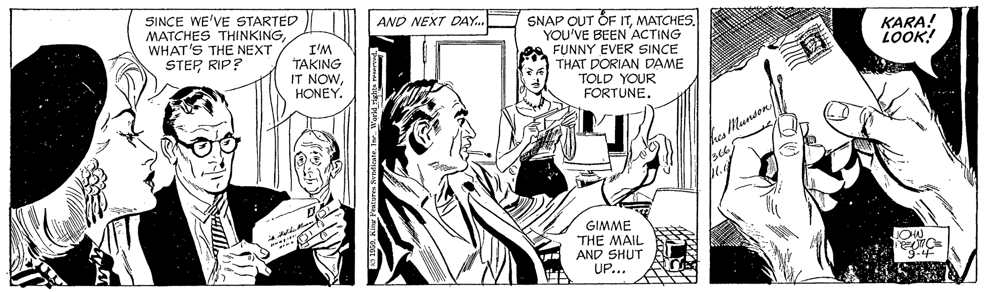 Publication OCR: SINCE WE'VE STARTED MATCHES THINKINGWHAT'S THE NEXT STEPRIP? AND NEXT DAY.. SNAP OUT OF ITMATCHES. YOU'VE BEEN ACTING A FUNNY EVER SINCE THAT DORIAN DAME TOLD YOUR FORTUNE. KARA! LOOK! I'M TAKING IT NOWHONEY. hesMunson GIMME THE MAIL AND SHUT UP... 3-4 SINCE WE'VE STARTED MATCHES THINKINGWHAT'S THE NEXT STEPRIP? AND NEXT DAY.. SNAP OUT OF ITMATCHES. YOU'VE BEEN ACTING A FUNNY EVER SINCE THAT DORIAN DAME TOLD YOUR FORTUNE. KARA! LOOK! I'M TAKING IT NOWHONEY. hesMunson GIMME THE MAIL AND SHUT UP... 3-4