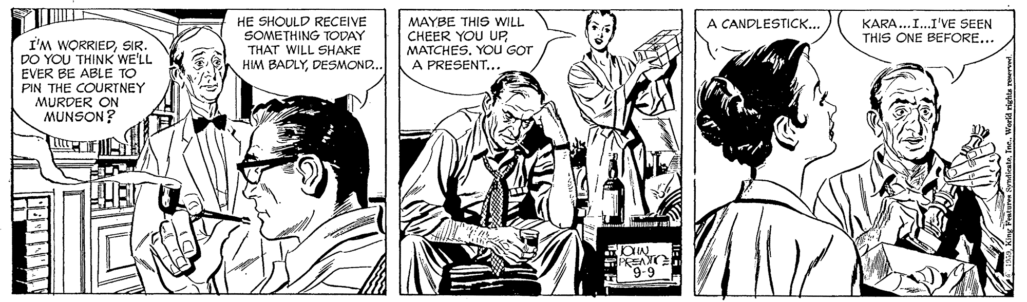 Art OCR: HE SHOULD RECEIVE SOMETHING TODAY THAT WILL SHAKE HIM BADLYDESMOND... MAYBE THIS WILL CHEER YOU UPMATCHES. YoU GOT A PRESENT... A CANDLESTICK... KARA...I..I'VE SEEN THIS ONE BEFORE... I'M WORRIEDSIR. DO YOU THINK WE'LL EVER BE ABLE TO PIN THE COURTNEY MURDER ON MUNSON? PREANC 9-9 HE SHOULD RECEIVE SOMETHING TODAY THAT WILL SHAKE HIM BADLYDESMOND... MAYBE THIS WILL CHEER YOU UPMATCHES. YoU GOT A PRESENT... A CANDLESTICK... KARA...I..I'VE SEEN THIS ONE BEFORE... I'M WORRIEDSIR. DO YOU THINK WE'LL EVER BE ABLE TO PIN THE COURTNEY MURDER ON MUNSON? PREANC 9-9