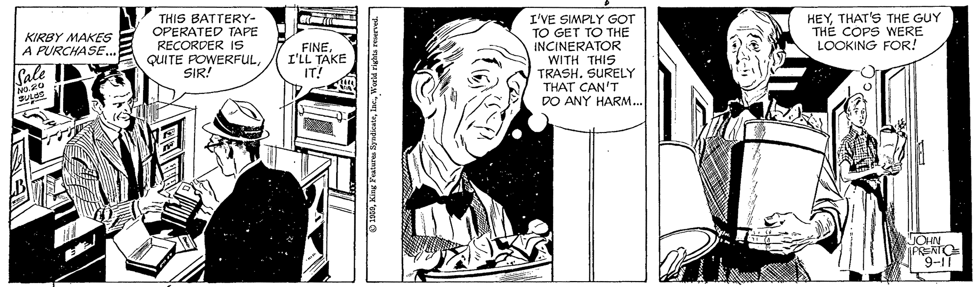 Art OCR: THIS BATTERY- OPERATED TAPE RECORDER IS QUITE POWERFULSIR! I'VE SIMPLY GOT TO GET TO THE INCINERATOR HEYTHAT'S THE GUY THÉ COPS WERE LOOKING FOR! KIRBY MAKES A PURCHASE. FINEI'LL TAKE IT! Cale WITH THIS TRASH. SURELY THAT CAN'T DO ANY HARM... No.20 BULSS JOHN IPRENTO 9-11 O 1909World righta reserved. THIS BATTERY- OPERATED TAPE RECORDER IS QUITE POWERFULSIR! I'VE SIMPLY GOT TO GET TO THE INCINERATOR HEYTHAT'S THE GUY THÉ COPS WERE LOOKING FOR! KIRBY MAKES A PURCHASE. FINEI'LL TAKE IT! Cale WITH THIS TRASH. SURELY THAT CAN'T DO ANY HARM... No.20 BULSS JOHN IPRENTO 9-11 O 1909King Features SyndicateWorld righta reserved.