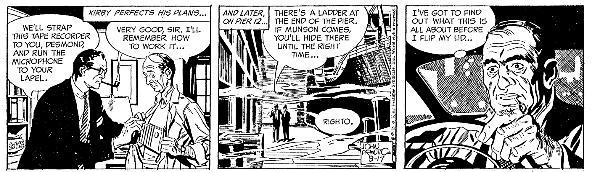 Publication OCR: AND LATERTHERE'S A LADDER AT ON PIER 12. THE END OF THE PIER. IF MUNSON COMESYOU'LL HIDE THERE UNTIL THE RIGHT TIME... I'VE GOT TO FIND OUT WHAT THIS IS ALL ABOUT BEFORE I FLIP MY LID... KIRBY PERFECTS HIS PLANS... WE'LL STRAP THIS TAPE RECORDER TO YOUAND RUN THE MICROPHONE TO YOUR LAPEL. VERY GOODSIR. I'LL REMEMBER HOW TO WORK IT... RIGHTO. 9-17 AND LATERTHERE'S A LADDER AT ON PIER 12. THE END OF THE PIER. IF MUNSON COMESYOU'LL HIDE THERE UNTIL THE RIGHT TIME... I'VE GOT TO FIND OUT WHAT THIS IS ALL ABOUT BEFORE I FLIP MY LID... KIRBY PERFECTS HIS PLANS... WE'LL STRAP THIS TAPE RECORDER TO YOUAND RUN THE MICROPHONE TO YOUR LAPEL. VERY GOODSIR. I'LL REMEMBER HOW TO WORK IT... RIGHTO. 9-17