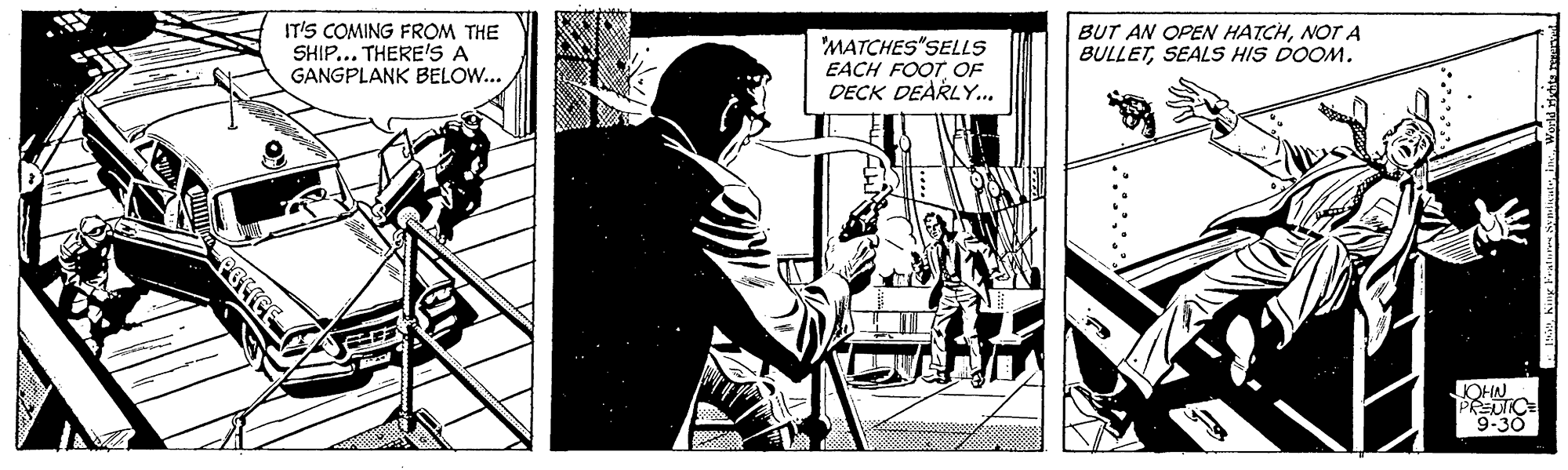 Fictional character OCR: IT'S COMING FROM THE SHIP... THEREIS A BUT AN OPEN HATCHNOT A BULLETSEALS HIS DOOM. 'MATCHES"SELLS EACH FOOT OF DECK DEARLY.. GANGPLANK BELOW... JOHN PREUTICE "9-30 IT'S COMING FROM THE SHIP... THEREIS A BUT AN OPEN HATCHNOT A BULLETSEALS HIS DOOM. 'MATCHES"SELLS EACH FOOT OF DECK DEARLY.. GANGPLANK BELOW... JOHN PREUTICE "9-30