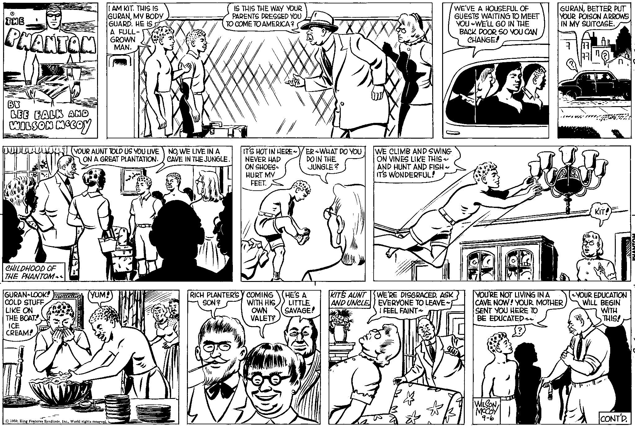 Font OCR: THE PHANTOM BY LEE FALK AND WILSON MCCOY CHILDHOOD OF THE PHANTOM GURAN-LOOK! COLD STUFF LIKE ON THE BOAT ICE CREAM! I AM KIT. THIS IS GURANMY BODY GUARD. HE IS A FULL- GROWN MAN. YOUR AUNT TOLD US YOU LIVE ON A GREAT PLANTATION. YUM! 1959World rights reserved. IS THIS THE WAY YOUR PARENTS DRESSED YOU TO COME TO AMERICA? NOWE LIVE IN A CAVE IN THE JUNGLE. IT'S HOT IN HERE NEVER HAD ON SHOES HURT MY FEET. RICH PLANTER'S Y COMING SON? WITH HIS OWN VALET? ER WHAT DO YOU DO IN THE JUNGLE? HE'S A LITTLE SAVAGE! KITS AUNT AND UNCLE WE CLIMB AND SWING ON VINES LIKE THIS~ AND HUNT AND FISH ~ IT'S WONDERFUL! WE'RE DISGRACED. ASK EVERYONE TO LEAVE~1 I FEEL FAINT~ WE'VE A HOUSEFUL OF GUESTS WAITING TO MEET YOU WE'LL GO IN THE BACK DOOR SO YOU CAN CHANGE! 350 GURANBETTER PUT YOUR POISON ARROWS IN MY SUITCASE. 377 YOU'RE NOT LIVING IN A CAVE NOW! YOUR MOTHER SENT YOU HERE TO BE EDUCATED~~ WILSON MCCOY 9-6 KIT! William Mo YOUR EDUCATION WILL BEGIN WITH THIS! CONT'D. PHANTOM THE PHANTOM BY LEE FALK AND WILSON MCCOY CHILDHOOD OF THE PHANTOM GURAN - LOOK ! COLD STUFF LIKE ON THE BOAT ICE CREAM ! I AM KIT . THIS IS GURANMY BODY GUARD . HE IS A FULL GROWN MAN . YOUR AUNT TOLD US YOU LIVE ON A GREAT PLANTATION . YUM ! 1959King Features SyndicateWorld rights reserved . IS THIS THE WAY YOUR PARENTS DRESSED YOU TO COME TO AMERICA ? NOWE LIVE IN A CAVE IN THE JUNGLE . IT'S HOT IN HERE NEVER HAD ON SHOES HURT MY FEET . RICH PLANTER'S Y COMING SON ? WITH HIS OWN VALET ? ER WHAT DO YOU DO IN THE JUNGLE ? HE'S A LITTLE SAVAGE ! KITS AUNT AND UNCLE WE CLIMB AND SWING ON VINES LIKE THIS ~ AND HUNT AND FISH ~ IT'S WONDERFUL ! WE'RE DISGRACED . ASK EVERYONE TO LEAVE ~ 1 I FEEL FAINT ~ WE'VE A HOUSEFUL OF GUESTS WAITING TO MEET YOU WE'LL GO IN THE BACK DOOR SO YOU CAN CHANGE ! 350 GURANBETTER PUT YOUR POISON ARROWS IN MY SUITCASE . 377 YOU'RE NOT LIVING IN A CAVE NOW ! YOUR MOTHER SENT YOU HERE TO BE EDUCATED ~~ WILSON MCCOY 9-6 KIT ! William Mo YOUR EDUCATION WILL BEGIN WITH THIS ! CONT'D . PHANTOM