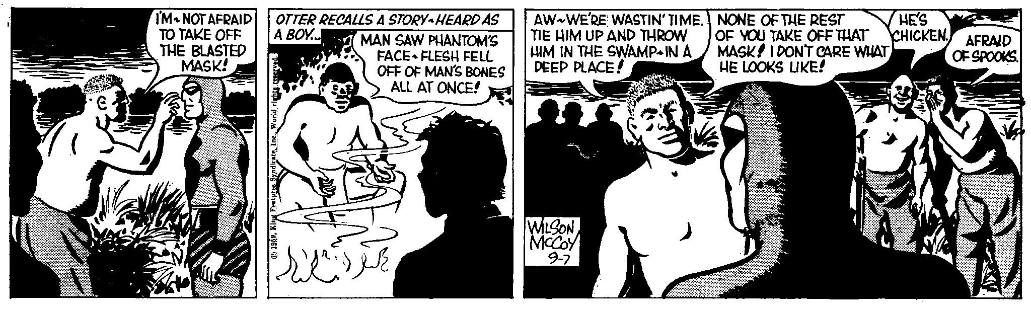 Style OCR: A BOY... I'M NOT AFRAID OTTER RECALLS A STORY-HEARD AS TO TAKE OFF THE BLASTED MASK! 1959King Features Syndicate Inc. World rights reserved. MAN SAW PHANTOM'S FACE FLESH FELL OFF OF MAN'S BONES ALL AT ONCE! ???? ?? AW WE'RE WASTIN' TIME. TIE HIM UP AND THROW HIM IN THE SWAMP IN A DEEP PLACE! WILSON MCCOY 9-7 NONE OF THE REST OF YOU TAKE OFF THAT MASK! I DONT CARE WHAT HE LOOKS LIKE! HE'S CHICKEN. AFRAID OF SPOOKS A BOY ... I'M NOT AFRAID OTTER RECALLS A STORY - HEARD AS TO TAKE OFF THE BLASTED MASK ! 1959King Features Syndicate Inc. World rights reserved . MAN SAW PHANTOM'S FACE FLESH FELL OFF OF MAN'S BONES ALL AT ONCE ! ???? ?? AW WE'RE WASTIN ' TIME . TIE HIM UP AND THROW HIM IN THE SWAMP IN A DEEP PLACE ! WILSON MCCOY 9-7 NONE OF THE REST OF YOU TAKE OFF THAT MASK ! I DONT CARE WHAT HE LOOKS LIKE ! HE'S CHICKEN . AFRAID OF SPOOKS
