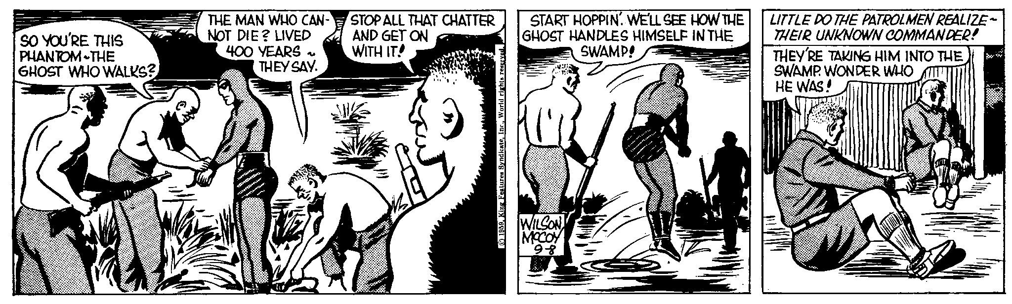 Style OCR: SO YOU'RE THIS PHANTOM THE GHOST WHO WALKS? THE MAN WHO CAN- NOT DIE? LIVED 400 YEARS THEY SAY. 4 STOP ALL THAT CHATTER AND GET ON WITH IT! © 1959. King Features S START HOPPIN. WE'LL SEE HOW THE GHOST HANDLES HIMSELF IN THE SWAMP! WILSON MCCOY 9-8 LITTLE DO THE PATROLMEN REALIZE~ THEIR UNKNOWN COMMANDER! THEY'RE TAKING HIM INTO THE SWAMP. WONDER WHO HE WAS! SO YOU'RE THIS PHANTOM THE GHOST WHO WALKS ? THE MAN WHO CAN NOT DIE ? LIVED 400 YEARS THEY SAY . 4 STOP ALL THAT CHATTER AND GET ON WITH IT ! © 1959. King Features S START HOPPIN . WE'LL SEE HOW THE GHOST HANDLES HIMSELF IN THE SWAMP ! WILSON MCCOY 9-8 LITTLE DO THE PATROLMEN REALIZE ~ THEIR UNKNOWN COMMANDER ! THEY'RE TAKING HIM INTO THE SWAMP . WONDER WHO HE WAS !