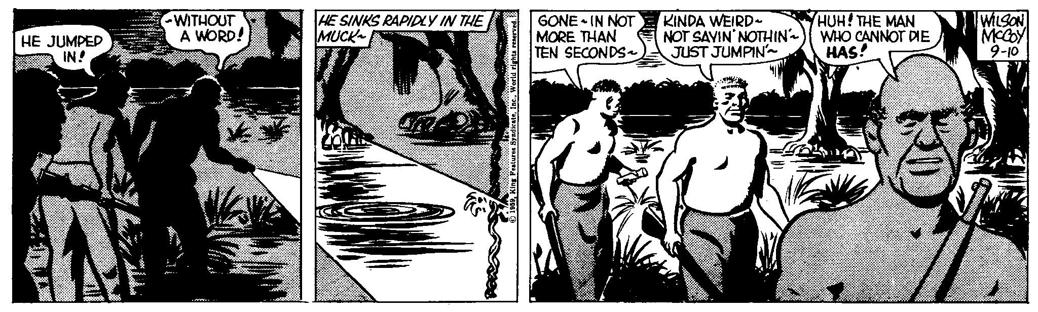 Monochrome OCR: HE JUMPED IN! WITHOUT A WORD! Ma HE SINKS RAPIDLY IN THE MUCK GONE IN NOT MORE THAN TEN SECONDS~ KINDA WEIRD~ NOT SAYIN NOTHIN) JUST JUMPIN'~ HUH! THE MAN WHO CANNOT DIE HAS! 25 WILSON MCCOY 9-10 HE JUMPED IN ! WITHOUT A WORD ! Ma HE SINKS RAPIDLY IN THE MUCK GONE IN NOT MORE THAN TEN SECONDS ~ KINDA WEIRD ~ NOT SAYIN NOTHIN ) JUST JUMPIN ' ~ HUH ! THE MAN WHO CANNOT DIE HAS ! 25 WILSON MCCOY 9-10