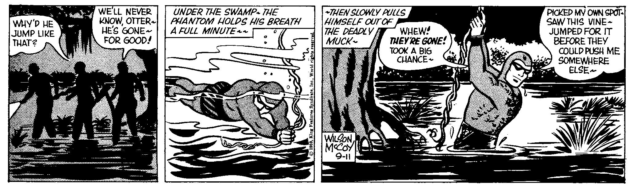 Fictional character OCR: WHY'D HE JUMP LIKE THAT? WE'LL NEVER KNOWOTTER HE'S GONE~ FOR GOOD! UNDER THE SWAMP THE PHANTOM HOLDS HIS BREATH A FULL MINUTE ^^ :( (7944 4TH 1274 O World r Features SyndicateTHEN SLOWLY PULLS HIMSELF OUT OF THE DEADLY MUCK~ WILSONMCCOY 9-11 WHEW! THEY'RE GONE! TOOK A BIG CHANCE Z PICKED MY OWN SPOT SAW THIS VINE~ JUMPED FOR IT BEFORE THEY COULD PUSH ME SOMEWHERE ELSE~ WHY'D HE JUMP LIKE THAT ? WE'LL NEVER KNOWOTTER HE'S GONE ~ FOR GOOD ! UNDER THE SWAMP THE PHANTOM HOLDS HIS BREATH A FULL MINUTE ^^ :( ( 7944 4TH 1274 O World r Features SyndicateTHEN SLOWLY PULLS HIMSELF OUT OF THE DEADLY MUCK ~ WILSONMCCOY 9-11 WHEW ! THEY'RE GONE ! TOOK A BIG CHANCE Z PICKED MY OWN SPOT SAW THIS VINE ~ JUMPED FOR IT BEFORE THEY COULD PUSH ME SOMEWHERE ELSE ~