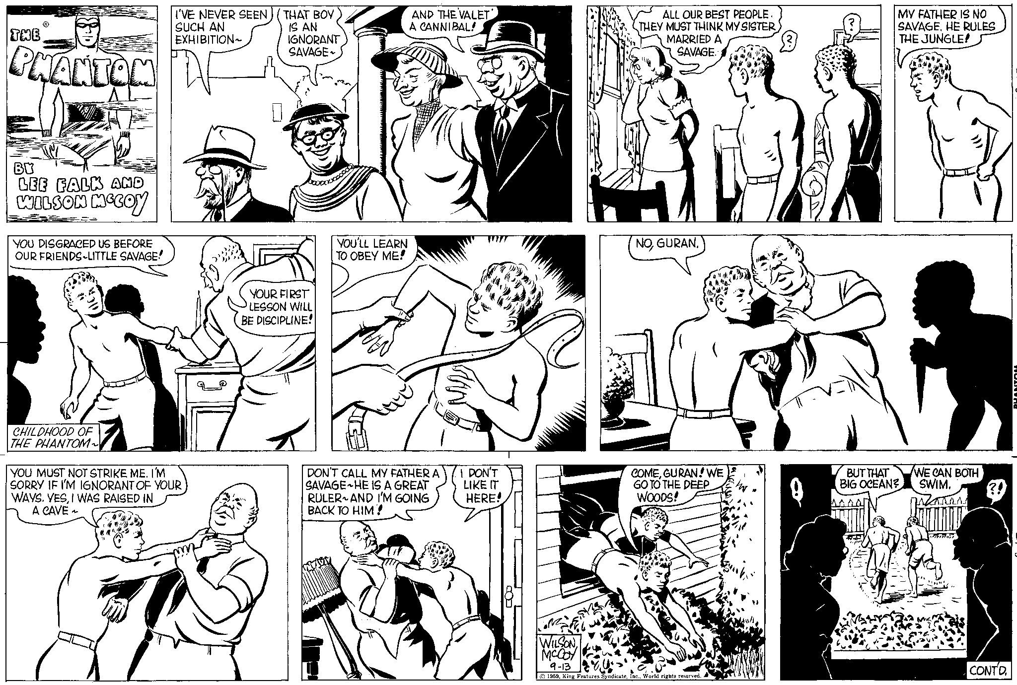 Jaw OCR: THE PHANTOM BY LEE FALK AND WILSON MCCOY YOU DISGRACED US BEFORE OUR FRIENDS LITTLE SAVAGE! CHILDHOOD OF THE PHANTOM~ I'VE NEVER SEEN SUCH AN EXHIBITION~ YOU MUST NOT STRIKE ME. I'M SORRY IF I'M IGNORANT OF YOUR WAYS. YESI WAS RAISED IN A CAVE ~ THAT BOY IS AN IGNORANT SAVAGE YOUR FIRST LESSON WILL BE DISCIPLINE! YOU'LL LEARN TO OBEY ME! AND THE VALET A CANNIBAL! DON'T CALL MY FATHER A SAVAGE HE IS A GREAT RULER AND I'M GOING BACK TO HIM! MAN I DON'T LIKE IT HERE! ALL OUR BEST PEOPLE. THEY MUST THINK MY SISTER MARRIED A SAVAGE. NOGURAN! WE GO TO THE DEEP WOODS! in WILSON MCCOY 9-13 1959World rights reserved.. MY FATHER IS NO SAVAGEHE RULES THE JUNGLE! BUT THAT BIG OCEAN? WE CAN BOTH SWIM. ????? ?! CONTD. PHANTON THE PHANTOM BY LEE FALK AND WILSON MCCOY YOU DISGRACED US BEFORE OUR FRIENDS LITTLE SAVAGE ! CHILDHOOD OF THE PHANTOM ~ I'VE NEVER SEEN SUCH AN EXHIBITION ~ YOU MUST NOT STRIKE ME . I'M SORRY IF I'M IGNORANT OF YOUR WAYS . YESI WAS RAISED IN A CAVE ~ THAT BOY IS AN IGNORANT SAVAGE YOUR FIRST LESSON WILL BE DISCIPLINE ! YOU'LL LEARN TO OBEY ME ! AND THE VALET A CANNIBAL ! DON'T CALL MY FATHER A SAVAGE HE IS A GREAT RULER AND I'M GOING BACK TO HIM ! MAN I DON'T LIKE IT HERE ! ALL OUR BEST PEOPLE . THEY MUST THINK MY SISTER MARRIED A SAVAGE . NOGURAN ! WE GO TO THE DEEP WOODS ! in WILSON MCCOY 9-13 1959King Features SyndicateWorld rights reserved .. MY FATHER IS NO SAVAGEHE RULES THE JUNGLE ! BUT THAT BIG OCEAN ? WE CAN BOTH SWIM . ????? ? ! CONTD . PHANTON