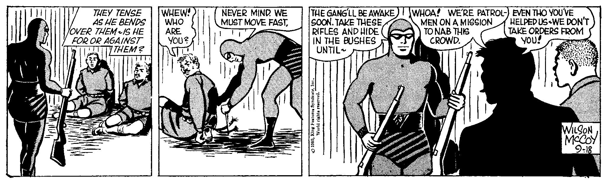 Elbow OCR: THEY TENSE AS HE BENDS YOVER THEM~ IS HE FOR OR AGAINST THEM? WHEW! WHO ARE YOU? NEVER MIND. WE MUST MOVE FASTTHE GANG'LL BE AWAKE SOON. TAKE THESERIFLES AND HIDE IN THE BUSHES UNTIL 1959Inc. World rights reserved. WHOA! WE'RE PATROL-) EVEN THO YOU'VE MEN ON A MISSION TO NAB THIS CROWD. HELPED US WE DON'T TAKE ORDERS FROM YOU! WILSON MCCOY 9-18 THEY TENSE AS HE BENDS YOVER THEM ~ IS HE FOR OR AGAINST THEM ? WHEW ! WHO ARE YOU ? NEVER MIND . WE MUST MOVE FASTTHE GANG'LL BE AWAKE SOON . TAKE THESERIFLES AND HIDE IN THE BUSHES UNTIL 1959King Features SyndicateInc. World rights reserved . WHOA ! WE'RE PATROL- ) EVEN THO YOU'VE MEN ON A MISSION TO NAB THIS CROWD . HELPED US WE DON'T TAKE ORDERS FROM YOU ! WILSON MCCOY 9-18