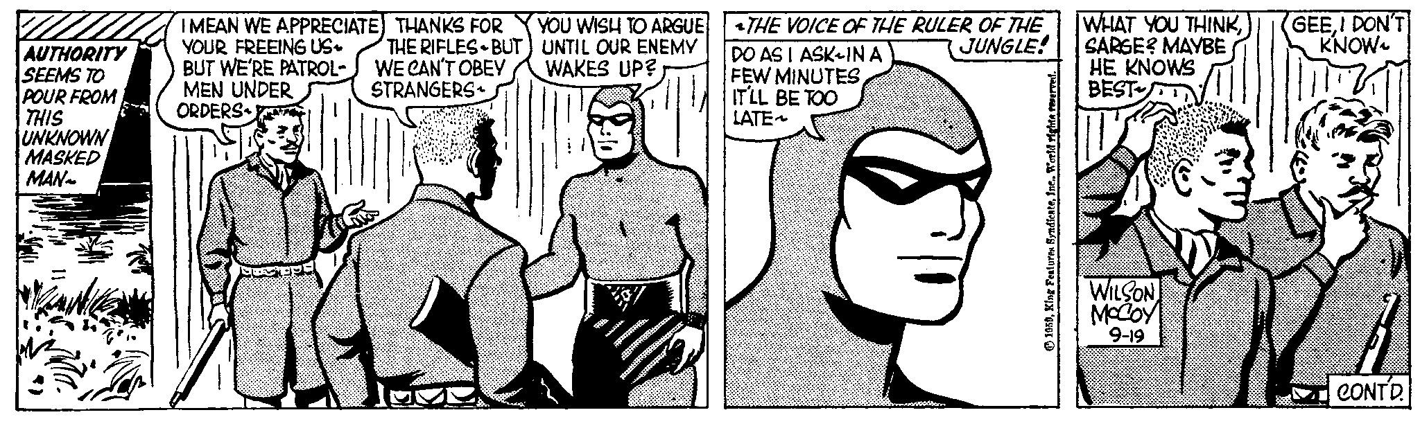 Comic book OCR: AUTHORITY SEEMS TO POUR FROM THIS UNKNOWN MASKED MAN~ I MEAN WE APPRECIATE) THANKS FOR YOU WISH TO ARGUE YOUR FREEING US UNTIL OUR ENEMY BUT WE'RE PATROL- WAKES UP? MEN UNDER ORDERS THE RIFLES BUT) WE CAN'T OBEY STRANGERS 77th THE VOICE OF THE RULER OF THE JUNGLE! DO AS I ASK-IN A FEW MINUTES IT'LL BE TOO LATE~ 1959Inc.. World righta s WHAT YOU THINKSARGE? MAYBE HE KNOWS BEST WILSON McCoy 9-19 GEEI DON'T KNOW CONTD. AUTHORITY SEEMS TO POUR FROM THIS UNKNOWN MASKED MAN ~ I MEAN WE APPRECIATE ) THANKS FOR YOU WISH TO ARGUE YOUR FREEING US UNTIL OUR ENEMY BUT WE'RE PATROL WAKES UP ? MEN UNDER ORDERS THE RIFLES BUT ) WE CAN'T OBEY STRANGERS 77th THE VOICE OF THE RULER OF THE JUNGLE ! DO AS I ASK - IN A FEW MINUTES IT'LL BE TOO LATE ~ 1959King Features SyndicateInc .. World righta s WHAT YOU THINKSARGE ? MAYBE HE KNOWS BEST WILSON McCoy 9-19 GEEI DON'T KNOW CONTD .