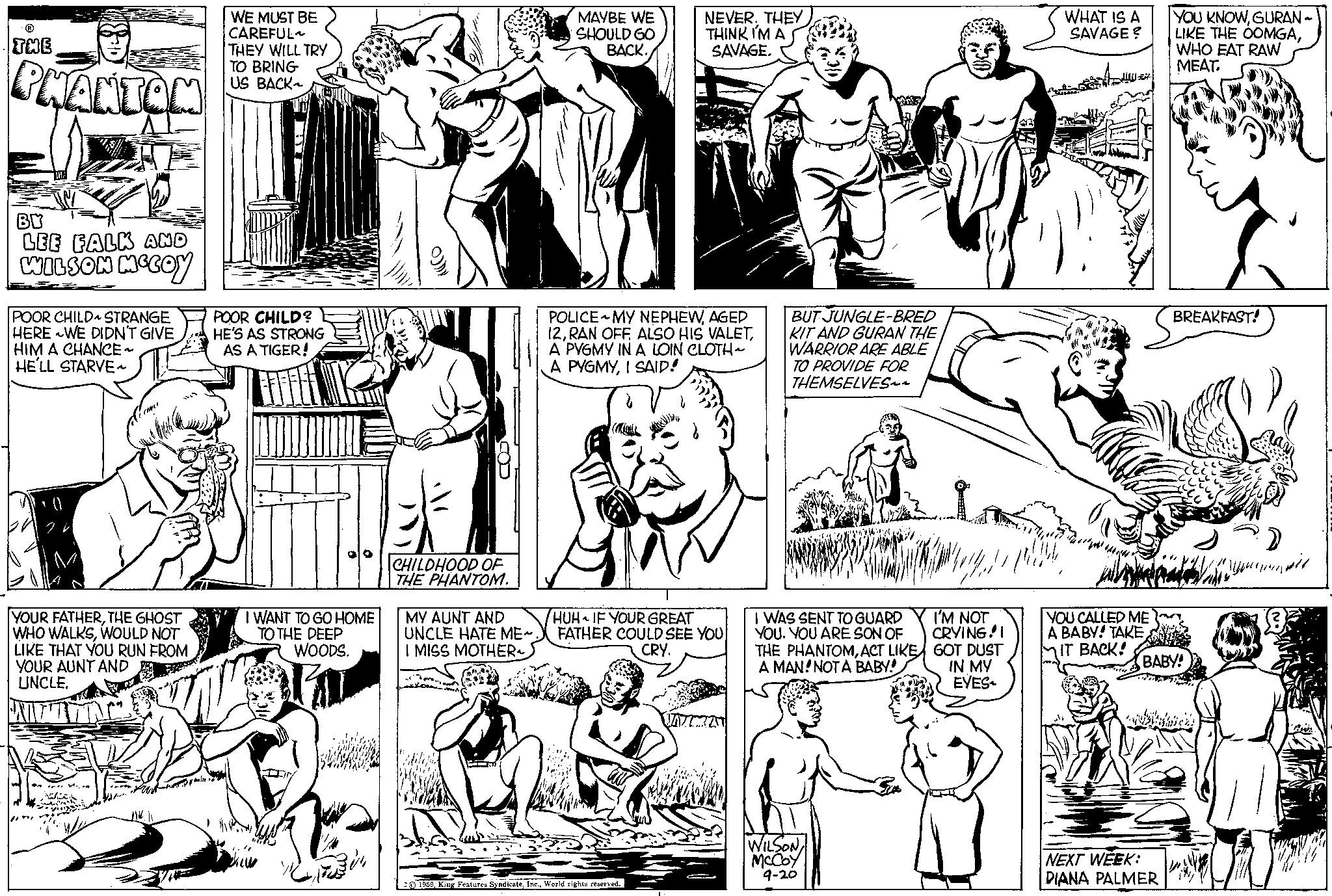 Gesture OCR: THE PHANTOM BY LEE FALK AND WILSON MCCOY POOR CHILD STRANGE HERE WE DIDN'T GIVE HIM A CHANCE ~ HE'LL STARVE~ YOUR FATHERTHE GHOST WHO WALKSWOULD NOT LIKE THAT YOU RUN FROM YOUR AUNT AND UNCLE(Owe Win WE MUST BE CAREFUL THEY WILL TRY TO BRING US BACK~ EM POOR CHILD? HE'S AS STRONG AS A TIGER! I WANT TO GO HOME TO THE DEEP WOODS. CHILDHOOD OF THE PHANTOM. MY AUNT AND UNCLE HATE ME~ I MISS MOTHER MAYBE WE SHOULD GO BACK. NEVERTHEY THINK I'M A SAVAGE. POLICE MY NEPHEWAGED 12A PYGMY IN A LOIN CLOTH~ A PYGMYI SAID! HUH IF YOUR GREAT FATHER COULD SEE YOU CRY. 1959World rights reserved. UNTEN BUT JUNGLE-BRED KIT AND GURAN THE WARRIOR ARE ABLE TO PROVIDE FOR THEMSELVES~~ Muske I WAS SENT TO GUARD YOU. YOU ARE SON OF THE PHANTOMACT LIKE A MAN! NOT A BABY! WILSON McCoy 9-20 I'M NOT CRYING!! GOT DUST IN MY EYES WHAT IS A SAVAGE ? YOU CALLED ME A BABY! TAKEIT BACK! YOU KNOWGURAN ~ LIKE THE OOMGAWHO EAT RAW MEAT. NEXT WEEK: DIANA PALMER BREAKFAST! BABY! ???????? THE PHANTOM BY LEE FALK AND WILSON MCCOY POOR CHILD STRANGE HERE WE DIDN'T GIVE HIM A CHANCE ~ HE'LL STARVE ~ YOUR FATHERTHE GHOST WHO WALKSWOULD NOT LIKE THAT YOU RUN FROM YOUR AUNT AND UNCLE( Owe Win WE MUST BE CAREFUL THEY WILL TRY TO BRING US BACK ~ EM POOR CHILD ? HE'S AS STRONG AS A TIGER ! I WANT TO GO HOME TO THE DEEP WOODS . CHILDHOOD OF THE PHANTOM . MY AUNT AND UNCLE HATE ME ~ I MISS MOTHER MAYBE WE SHOULD GO BACK . NEVERTHEY THINK I'M A SAVAGE . POLICE MY NEPHEWAGED 12RAN OFF . ALSO HIS VALETA PYGMY IN A LOIN CLOTH ~ A PYGMYI SAID ! HUH IF YOUR GREAT FATHER COULD SEE YOU CRY . 1959King Features SyndicateWorld rights reserved . UNTEN BUT JUNGLE - BRED KIT AND GURAN THE WARRIOR ARE ABLE TO PROVIDE FOR THEMSELVES ~~ Muske I WAS SENT TO GUARD YOU . YOU ARE SON OF THE PHANTOMACT LIKE A MAN ! NOT A BABY ! WILSON McCoy 9-20 I'M NOT CRYING !! GOT DUST IN MY EYES WHAT IS A SAVAGE ? YOU CALLED ME A BABY ! TAKEIT BACK ! YOU KNOWGURAN ~ LIKE THE OOMGAWHO EAT RAW MEAT . NEXT WEEK : DIANA PALMER BREAKFAST ! BABY ! ????????