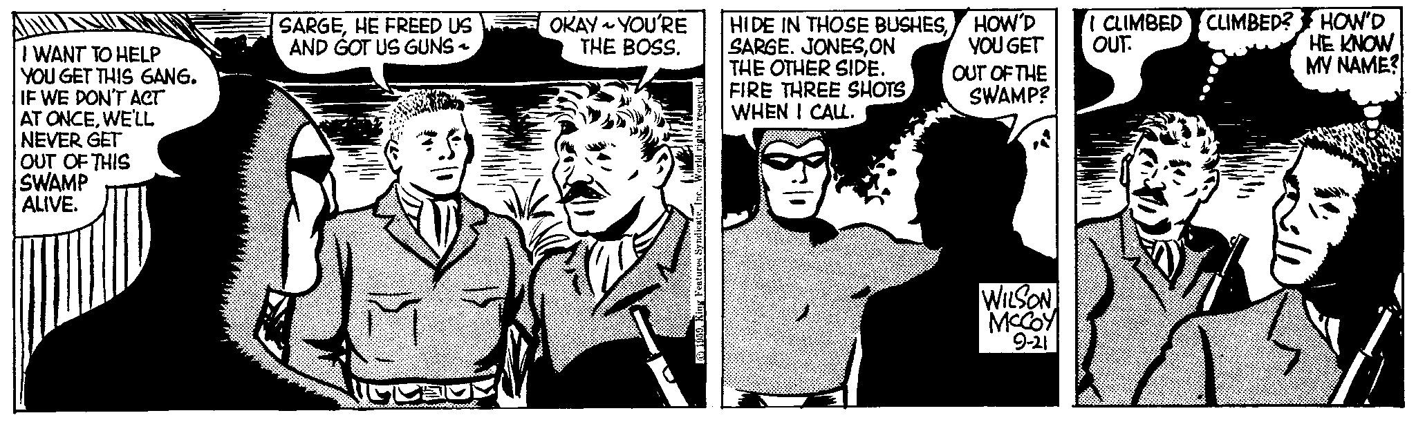 Publication OCR: I WANT TO HELP YOU GET THIS GANG. IF WE DON'T ACT AT ONCEWE'LL NEVER GET OUT OF THIS SWAMP ALIVE. SARGEHE FREED US AND GOT US GUNS - BUS Ponoo& OKAY YOU'RE THE BOSS. 1959King Features S HIDE IN THOSE BUSHESON THE OTHER SIDE. FIRE THREE SHOTS WHEN I CALL. HOW'D YOU GET OUT OF THE SWAMP? WILSON MCCOY 9-21 OUT. CLIMBED CLIMBED? HOW'D HE KNOW MY NAME? I WANT TO HELP YOU GET THIS GANG . IF WE DON'T ACT AT ONCEWE'LL NEVER GET OUT OF THIS SWAMP ALIVE . SARGEHE FREED US AND GOT US GUNS - BUS Ponoo & OKAY YOU'RE THE BOSS . 1959King Features S HIDE IN THOSE BUSHESSARGE . JONESON THE OTHER SIDE . FIRE THREE SHOTS WHEN I CALL . HOW'D YOU GET OUT OF THE SWAMP ? WILSON MCCOY 9-21 OUT . CLIMBED CLIMBED ? HOW'D HE KNOW MY NAME ?