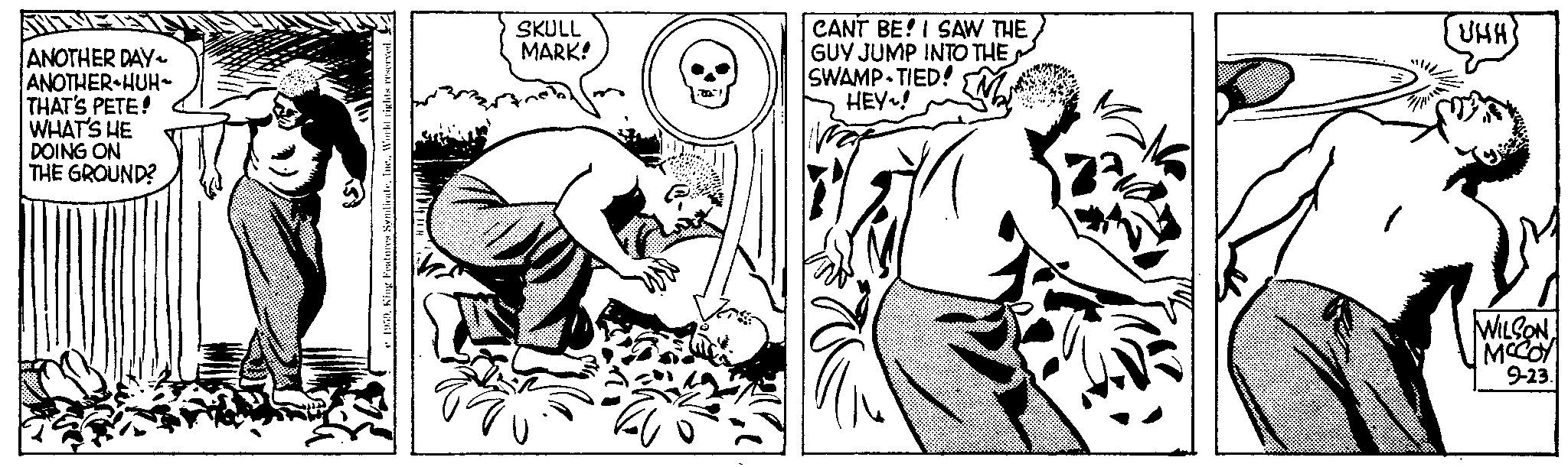 Black-and-white OCR: ANOTHER DAY~ ANOTHER HUH~ THAT'S PETE! WHAT'S HE DOING ON THE GROUND? MO 1959World rights reserved. SKULL MARK! CANT BE! I SAW THE GUY JUMP INTO THE SWAMP-TIED! HEY! UHH) WILSON MCCOY 9-23. ANOTHER DAY ~ ANOTHER HUH ~ THAT'S PETE ! WHAT'S HE DOING ON THE GROUND ? MO 1959King Features SyndicateWorld rights reserved . SKULL MARK ! CANT BE ! I SAW THE GUY JUMP INTO THE SWAMP - TIED ! HEY ! UHH ) WILSON MCCOY 9-23 .