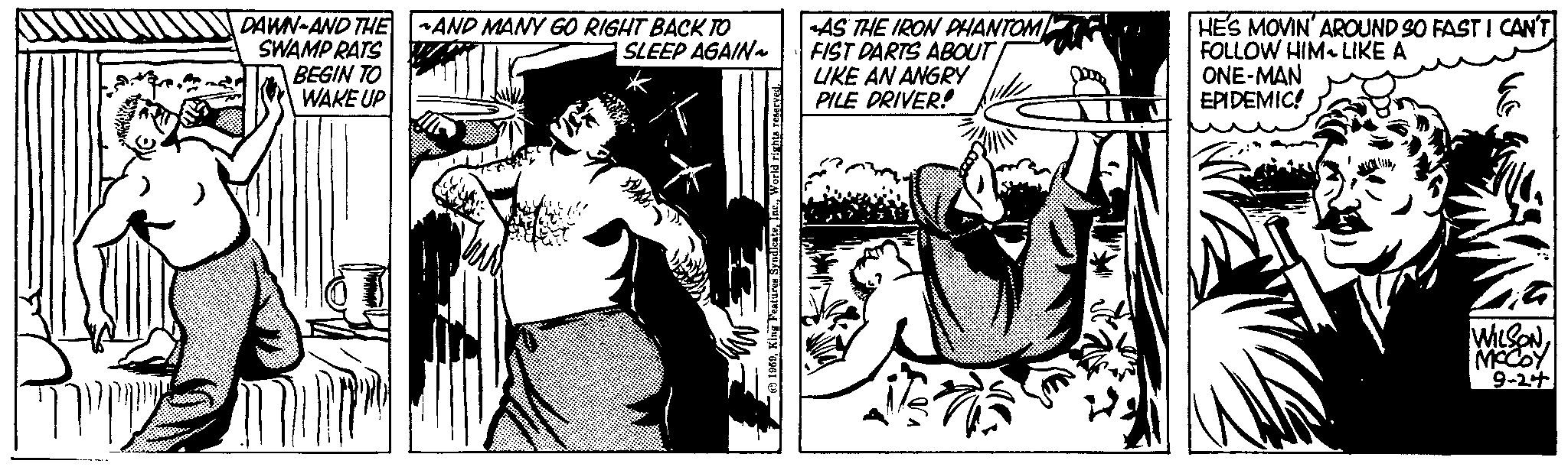 Comics OCR: ?????? DAWN AND THE SWAMP RATS BEGIN TO WAKE UP AND MANY GO RIGHT BACK TO SLEEP AGAIN King Features SyndicateWorld rights reserved. AS THE IRON PHANTOM FIST DARTS ABOUT LIKE AN ANGRY PILE DRIVER! HE'S MOVIN' AROUND SO FAST I CAN'T FOLLOW HIM LIKE A G ONE-MAN EPIDEMIC! WILSONMCCOY 9-24 ?????? DAWN AND THE SWAMP RATS BEGIN TO WAKE UP AND MANY GO RIGHT BACK TO SLEEP AGAIN King Features SyndicateWorld rights reserved . AS THE IRON PHANTOM FIST DARTS ABOUT LIKE AN ANGRY PILE DRIVER ! HE'S MOVIN ' AROUND SO FAST I CAN'T FOLLOW HIM LIKE A G ONE - MAN EPIDEMIC ! WILSONMCCOY 9-24
