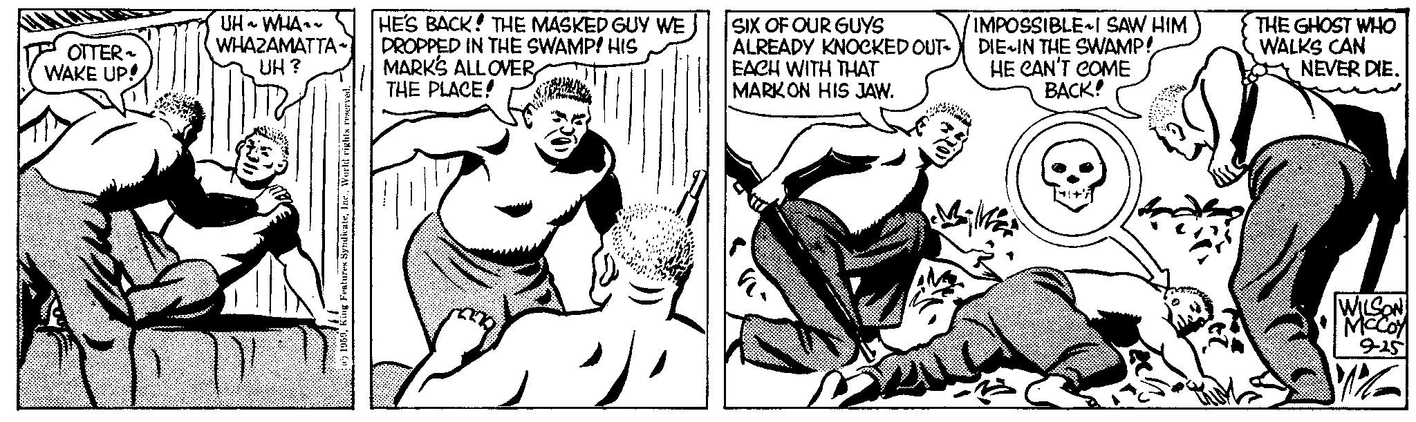 Comic book OCR: OTTER ~ WAKE UP! UH~ WHA~~ WHAZAMATTA UH? 5World rights reserved. " HE'S BACK! THE MASKED GUY WE DROPPED IN THE SWAMP! HIS MARK'S ALL OVER THE PLACE! "1 SIX OF OUR GUYS ALREADY KNOCKED OUT- EACH WITH THAT MARKON HIS JAW. IMPOSSIBLE I SAW HIM DIE IN THE SWAMP! HE CAN'T COME BACK! Mik THE GHOST WHO WALKS CAN NEVER DIE. WILSON McCoy 9-25 W%2 OTTER ~ WAKE UP ! UH ~ WHA ~~ WHAZAMATTA UH ? 5King Features SyndicateWorld rights reserved . " HE'S BACK ! THE MASKED GUY WE DROPPED IN THE SWAMP ! HIS MARK'S ALL OVER THE PLACE ! " 1 SIX OF OUR GUYS ALREADY KNOCKED OUT EACH WITH THAT MARKON HIS JAW . IMPOSSIBLE I SAW HIM DIE IN THE SWAMP ! HE CAN'T COME BACK ! Mik THE GHOST WHO WALKS CAN NEVER DIE . WILSON McCoy 9-25 W % 2