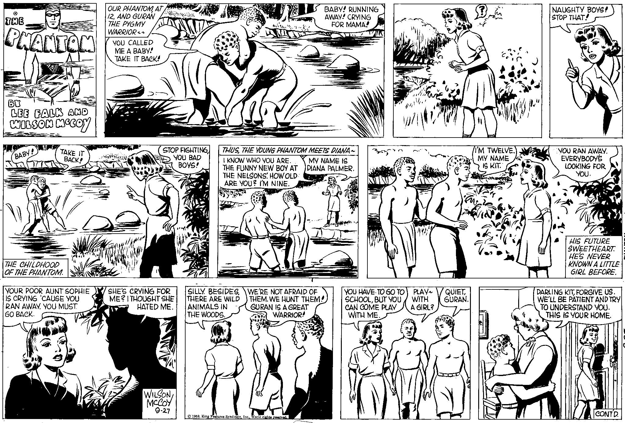 Mammal OCR: THE PHANTOM BY LEE FALK AND WILSON MCCOY BABY! TAKE IT BACK! THE CHILDHOOD OF THE PHANTOM. YOUR POOR AUNT SOPHIE IS CRYING 'CAUSE YOU RAN AWAY. YOU MUST GO BACK. OUR PHANTOMAT 12AND GURAN THE PYGMY WARRIOR~~ YOU CALLED ME A BABY! TAKE IT BACK! STOP FIGHTINGYOU BAD BOYS! SHE'S CRYING FOR ME? I THOUGHT SHE HATED ME. WILSON MCCOY 9-27 WEE BABY! RUNNING AWAY! CRYING FOR MAMA! THUSTHE YOUNG PHANTOM MEETS DIANA~ MY NAME IS DIANA PALMER. I KNOW WHO YOU ARE. THE FUNNY NEW BOY AT THE NELSONS. HOW OLD: ARE YOU? I'M NINE. THERE ARE WILD ANIMALS IN THE WOODS. SILLY BESIDESWE'RE NOT AFRAID OF THEM. WE HUNT THEM! GURAN IS A GREAT WARRIOR! 7 1959World rights reserved. YOU HAVE TO GO TO SCHOOLBUT YOU CAN COME PLAY WITH ME. PLAY WITH A GIRL? QUIETGURAN. I'M TWELVE. MY NAME IS KIT. NAUGHTY BOYS! STOP THAT! YOU RAN AWAY. EVERYBODY'S LOOKING FOR YOU. HIS FUTURE SWEETHEART. HE'S NEVER KNOWN A LITTLE GIRL BEFORE. DARLING KITFORGIVE US. WE'LL BE PATIENT AND TRY TO UNDERSTAND YOU. THIS IS YOUR HOME. CONTD. THE PHANTOM BY LEE FALK AND WILSON MCCOY BABY ! TAKE IT BACK ! THE CHILDHOOD OF THE PHANTOM . YOUR POOR AUNT SOPHIE IS CRYING ' CAUSE YOU RAN AWAY . YOU MUST GO BACK . OUR PHANTOMAT 12AND GURAN THE PYGMY WARRIOR ~~ YOU CALLED ME A BABY ! TAKE IT BACK ! STOP FIGHTINGYOU BAD BOYS ! SHE'S CRYING FOR ME ? I THOUGHT SHE HATED ME . WILSON MCCOY 9-27 WEE BABY ! RUNNING AWAY ! CRYING FOR MAMA ! THUSTHE YOUNG PHANTOM MEETS DIANA ~ MY NAME IS DIANA PALMER . I KNOW WHO YOU ARE . THE FUNNY NEW BOY AT THE NELSONS . HOW OLD : ARE YOU ? I'M NINE . THERE ARE WILD ANIMALS IN THE WOODS . SILLY BESIDESWE'RE NOT AFRAID OF THEM . WE HUNT THEM ! GURAN IS A GREAT WARRIOR ! 7 1959King Features SyndicateWorld rights reserved . YOU HAVE TO GO TO SCHOOLBUT YOU CAN COME PLAY WITH ME . PLAY WITH A GIRL ? QUIETGURAN . I'M TWELVE . MY NAME IS KIT . NAUGHTY BOYS ! STOP THAT ! YOU RAN AWAY . EVERYBODY'S LOOKING FOR YOU . HIS FUTURE SWEETHEART . HE'S NEVER KNOWN A LITTLE GIRL BEFORE . DARLING KITFORGIVE US . WE'LL BE PATIENT AND TRY TO UNDERSTAND YOU . THIS IS YOUR HOME . CONTD .