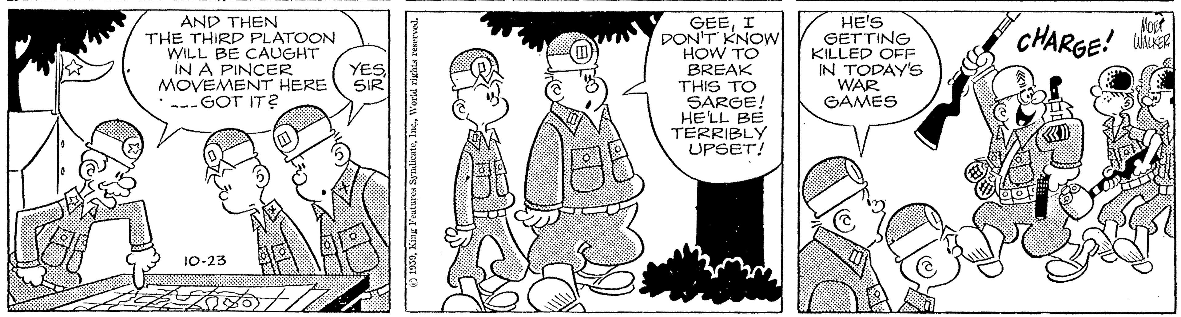 Fictional character OCR: GEEI DON'T KNOW HOW TO BREAK THIS TO SARGE! HELL BE TERRIBLY UPSET! HE'S GETTING KILLED OFF IN TODAY'S WAR GAMES Voot AND THEN THE THIRD PLATOON WILL BE CAUGHT IN A PINCER MOVEMENT HERE --- GOT IT? CHARGE! YES SIR 10-23 GEEI DON'T KNOW HOW TO BREAK THIS TO SARGE! HELL BE TERRIBLY UPSET! HE'S GETTING KILLED OFF IN TODAY'S WAR GAMES Voot AND THEN THE THIRD PLATOON WILL BE CAUGHT IN A PINCER MOVEMENT HERE --- GOT IT? CHARGE! YES SIR 10-23