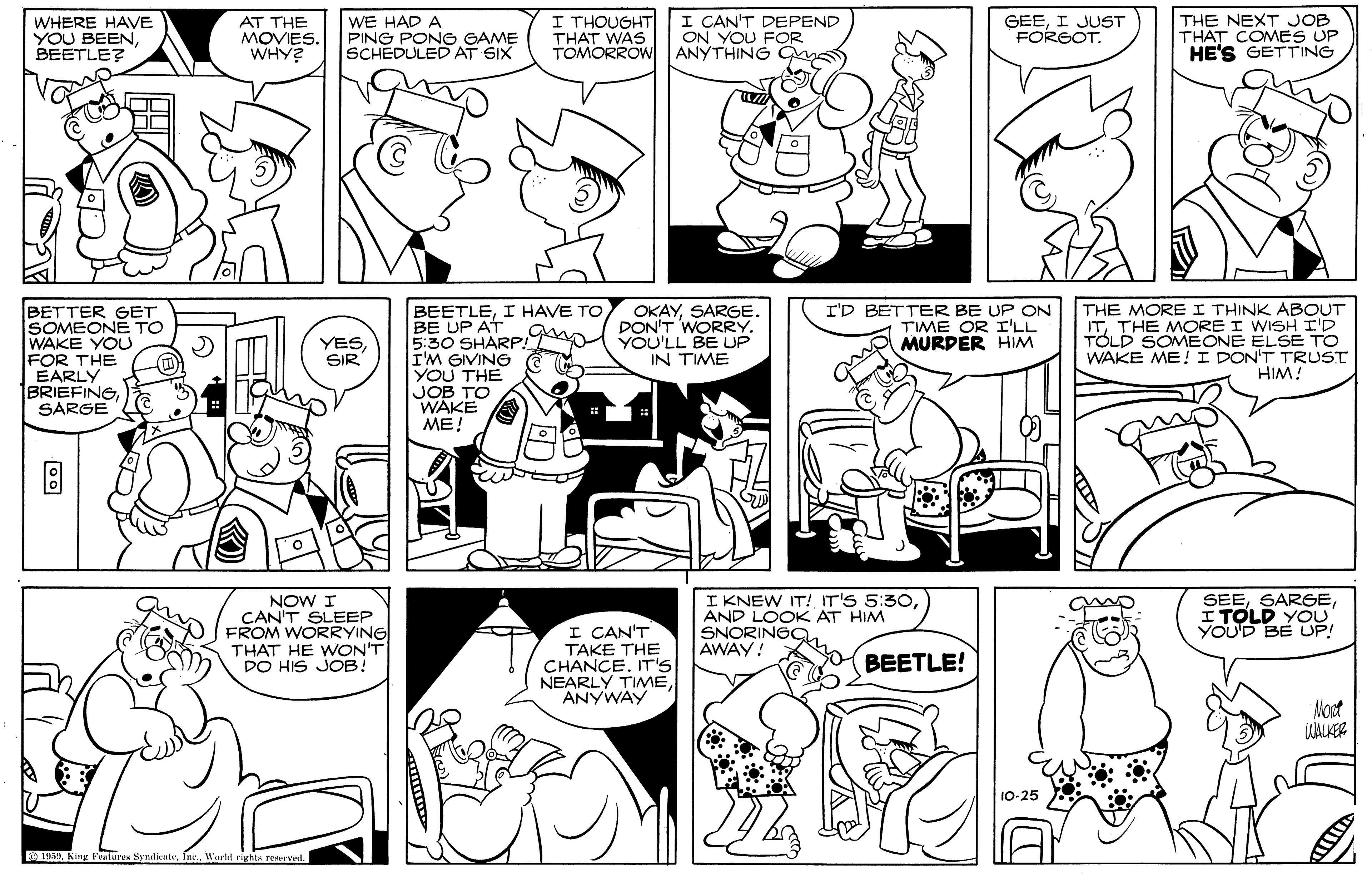 Black-and-white OCR: WHERE HAVE YOU BEENBEETLE? AT THE MOVIES. WHY? WE HAD A PING PONG GAME SCHEDULED AT SIX I THOUGHT THAT WAS TOMORROW I CAN'T DEPEND ON YOU FOR ANYTHING n GEEI JUST FORGOT. THE NEXT JOB THAT COMES UP HE'S GETTING BETTER GET SOMEONE TO WAKE YOU FOR THE EARLY 1BRIEFINGSARGE BEETLEI HAVE TO BE UP AT 5:30 SHARP! I'M GIVING YOU THE JOB TO WAKE ME! I'D BETTER BE UP ON TIME OR I'LL MURPER HIM THE MOREI THINK ABOUT ITTHE MORE I WISH I'D TOLD SOMEONE ELSE TO WAKE ME! I DON'T TRUST HIM! OKAYSARGE. DON'T WORRY. YOU'LL BE UP IN TIME YESSIR NOW I CAN'T SLEEP FROM WORRYING THAT HE WON'T DO HIS JOB! I CAN'T TAKE THE CHANCE. IT'S NEARLY TIMEANYWAY IKNEW IT! IT'S 5:30AND LOOK AT HIM SNORINGC. AWAY! SEEI TOLD YOU YOUD BEUP! Y BEETLE! Mast UALKER 10-25 0 1019Inc.. Worll rights reurved 00 WHERE HAVE YOU BEENBEETLE? AT THE MOVIES. WHY? WE HAD A PING PONG GAME SCHEDULED AT SIX I THOUGHT THAT WAS TOMORROW I CAN'T DEPEND ON YOU FOR ANYTHING n GEEI JUST FORGOT. THE NEXT JOB THAT COMES UP HE'S GETTING BETTER GET SOMEONE TO WAKE YOU FOR THE EARLY 1BRIEFINGSARGE BEETLEI HAVE TO BE UP AT 5:30 SHARP! I'M GIVING YOU THE JOB TO WAKE ME! I'D BETTER BE UP ON TIME OR I'LL MURPER HIM THE MOREI THINK ABOUT ITTHE MORE I WISH I'D TOLD SOMEONE ELSE TO WAKE ME! I DON'T TRUST HIM! OKAYSARGE. DON'T WORRY. YOU'LL BE UP IN TIME YESSIR NOW I CAN'T SLEEP FROM WORRYING THAT HE WON'T DO HIS JOB! I CAN'T TAKE THE CHANCE. IT'S NEARLY TIMEANYWAY IKNEW IT! IT'S 5:30AND LOOK AT HIM SNORINGC. AWAY! SEEI TOLD YOU YOUD BEUP! Y BEETLE! Mast UALKER 10-25 0 1019KiHg Peulur SyndicateInc.. Worll rights reurved 00