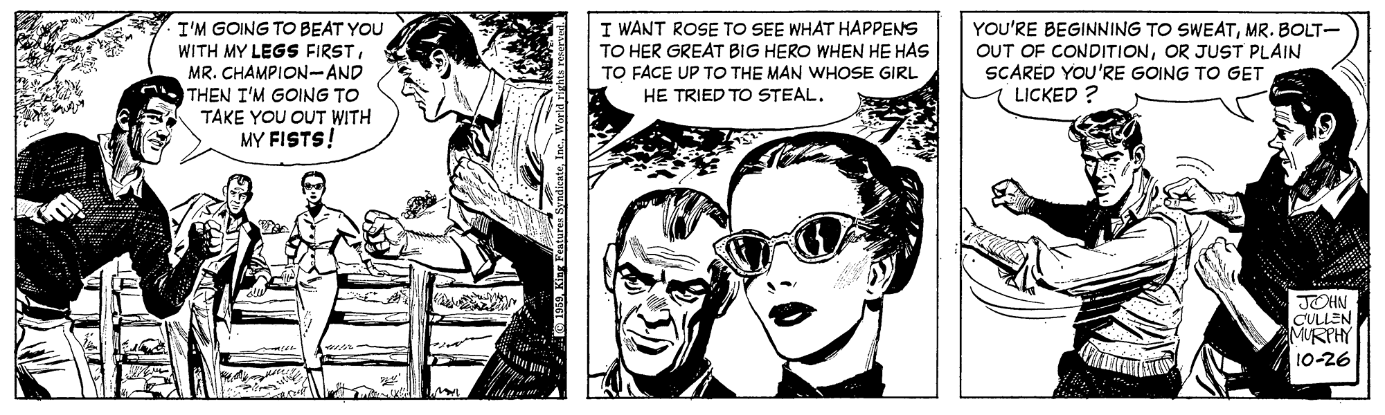 Gesture OCR: I'M GOING TO BEAT YOU WITH MY LEGS FIRSTMR. CHAMPION-AND THEN I'M GOING TO TAKE YOU OUT WITH MY FISTS! I WANT ROSE TO SEE WHAT HAPPENS TO HER GREAT BIG HERO WHEN HE HAS TO FACE UP TO THE MAN WHOSE GIRL YOU'RE BEGINNING TO SWEATMR. BOLT- OUT OF CONDITIONOR JUST PLAIN SCARED YOU'RE GOING TO GET LICKED ? HE TRIED TO STEALJOHN CULLEN MURPHY 10-26 I'M GOING TO BEAT YOU WITH MY LEGS FIRSTMR. CHAMPION-AND THEN I'M GOING TO TAKE YOU OUT WITH MY FISTS! I WANT ROSE TO SEE WHAT HAPPENS TO HER GREAT BIG HERO WHEN HE HAS TO FACE UP TO THE MAN WHOSE GIRL YOU'RE BEGINNING TO SWEATMR. BOLT- OUT OF CONDITIONOR JUST PLAIN SCARED YOU'RE GOING TO GET LICKED ? HE TRIED TO STEALJOHN CULLEN MURPHY 10-26