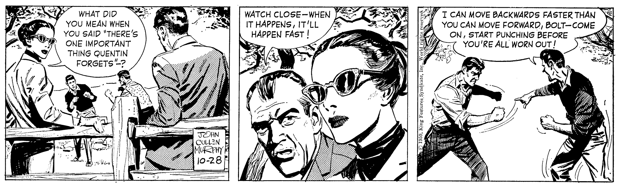 Interaction OCR: WHAT DID YOU MEAN WHEN YOU SAID "THERE'S WATCH CLOSE-WHEN IT HAPPENSIT'LL HAPPEN FAST ! I CAN MOVE BACKWARDS FASTER THAN YOU CAN MOVE FORWARDBOLT-COME ONSTART PUNCHING BEFORE YOU'RE ALL' WORN OUT! ONE IMPORTANT THING QUENTIN FORGETS"-? JOHN CULLEN MURPHY 10-28 WHAT DID YOU MEAN WHEN YOU SAID "THERE'S WATCH CLOSE-WHEN IT HAPPENSIT'LL HAPPEN FAST ! I CAN MOVE BACKWARDS FASTER THAN YOU CAN MOVE FORWARDBOLT-COME ONSTART PUNCHING BEFORE YOU'RE ALL' WORN OUT! ONE IMPORTANT THING QUENTIN FORGETS"-? JOHN CULLEN MURPHY 10-28