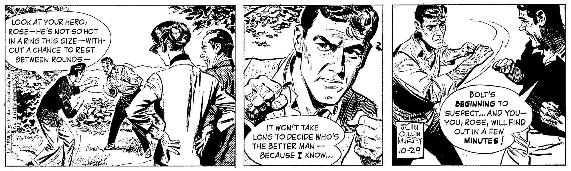 Font OCR: LOOK AT YOUR HEROROSE-HE'S NOT SO HOT IN A RING THIS SIZE-WITH- OUT A CHANCE TO REST BETWEEN ROUNDS- BOLT'S BEGINNING TO 'SUSPECT. AND YOU- YOUWILL FIND OUT IN A FEW MINUTES! IT WON'T TAKE LONG TO DECIDE WHO'S THE BETTER MAN- BECAUSE I KNOW... JOHN CULLEN MUKPHY 10-29 LOOK AT YOUR HEROROSE-HE'S NOT SO HOT IN A RING THIS SIZE-WITH- OUT A CHANCE TO REST BETWEEN ROUNDS- BOLT'S BEGINNING TO 'SUSPECT. AND YOU- YOUWILL FIND OUT IN A FEW MINUTES! IT WON'T TAKE LONG TO DECIDE WHO'S THE BETTER MAN- BECAUSE I KNOW... JOHN CULLEN MUKPHY 10-29