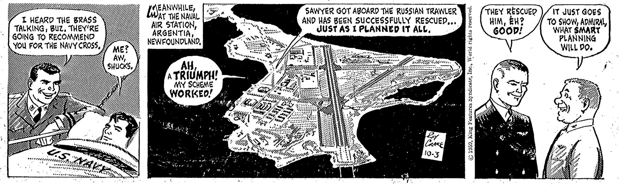 Pattern OCR: I HÉARD THE BRASS TALKINGTHEY'RE GOING TO RECOMMEND YOU FOR THE NAVY CROSSLWAT THE NAVAL AIR STATIONSAWYER GOT ABOARD THE RUSSIAN TRAWLER AND HAS BEEN SUCCESSFULLY RESCUED... JUST AS I PLANNED IT ALL. THEY RESCUED HIMÉH? GOOD! IT JUST GOES TO SHOWWHAT SMART PLANNING WILL DO. ME? AWA TRIUMPH! MY SCHEME WORKED! CAME 10-3 NAKE I HÉARD THE BRASS TALKINGTHEY'RE GOING TO RECOMMEND YOU FOR THE NAVY CROSSLWAT THE NAVAL AIR STATIONSAWYER GOT ABOARD THE RUSSIAN TRAWLER AND HAS BEEN SUCCESSFULLY RESCUED... JUST AS I PLANNED IT ALL. THEY RESCUED HIMÉH? GOOD! IT JUST GOES TO SHOWWHAT SMART PLANNING WILL DO. ME? AWA TRIUMPH! MY SCHEME WORKED! CAME 10-3 NAKE
