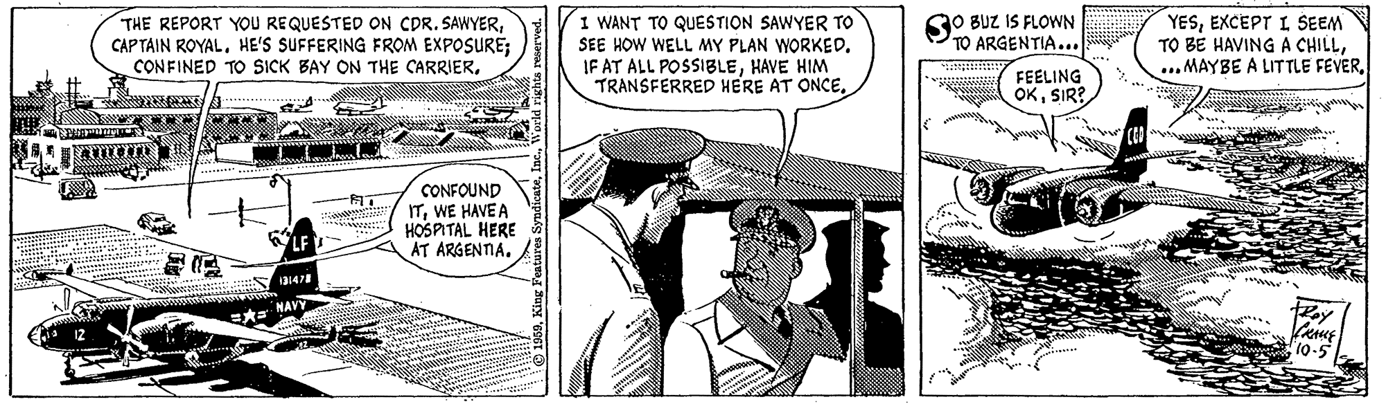 Publication OCR: SO BUZ IS FLOWN TO ARGENTIA... THE REPORT YOU REQUESTED ON CDR. SAWYERHE'S SUFFERING FROM EXPOSURE; CONFINED TO SICK BAY ON THE CARRIER. I WANT TO QUESTION SAWYER TO SEE HOW WELL MY PLAN WORKED. IF AT ALL POSSIBLEHAVE HIM TRANSFERRED HERE AT ONCEEXCEPT I SEEM TO BE HAVING A CHILLFEELING OKSIR? CONFOUND ITWE HAVE A HOSPITAL HERE AT ARGENTIA. KLF ww's NAVY 10-5 SO BUZ IS FLOWN TO ARGENTIA... THE REPORT YOU REQUESTED ON CDR. SAWYERCAP TAIN ROYALHE'S SUFFERING FROM EXPOSURE; CONFINED TO SICK BAY ON THE CARRIER. I WANT TO QUESTION SAWYER TO SEE HOW WELL MY PLAN WORKED. IF AT ALL POSSIBLEHAVE HIM TRANSFERRED HERE AT ONCEEXCEPT I SEEM TO BE HAVING A CHILL... MAYBE A LITTLE FEVERFEELING OKSIR? CONFOUND ITWE HAVE A HOSPITAL HERE AT ARGENTIA. KLF ww's NAVY 10-5