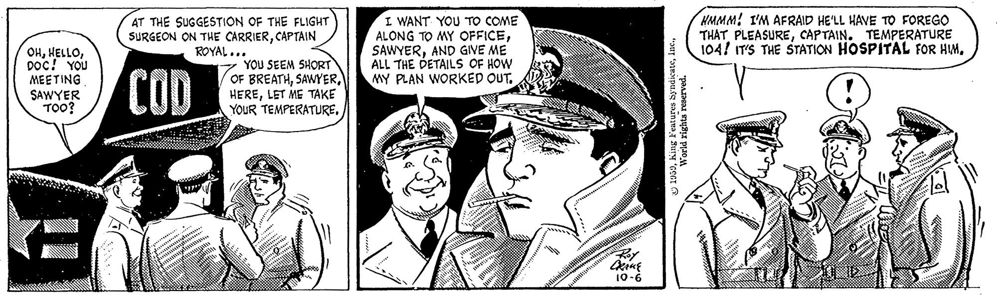 Illustration OCR: I WANT YOU TO COME ALONG TO MY OFFICEAND GIVE ME ALL THE DETAILS OF HOW MY PLAN WORKED OUT. HMMM! I'M AFRAID HE'LL HAVE TO FOREGO THATCAPTAIN. TEMPERATURE 104! IT'S THE STATION HOSPITAL FOR HIMAT THE SUGGESTION OF THE FLIGHT SURGEON ON THE CARRIERCAPTAIN ROYAL... OHDoc! YOU MEETING SAWYER TOO? COD YOU SEEM SHORT OF BREATHLET ME TAKE YOUR TEMPERATURE10-6 I WANT YOU TO COME ALONG TO MY OFFICEAND GIVE ME ALL THE DETAILS OF HOW MY PLAN WORKED OUT. HMMM! I'M AFRAID HE'LL HAVE TO FOREGO THATCAPTAIN. TEMPERATURE 104! IT'S THE STATION HOSPITAL FOR HIMAT THE SUGGESTION OF THE FLIGHT SURGEON ON THE CARRIERCAPTAIN ROYAL... OHDoc! YOU MEETING SAWYER TOO? COD YOU SEEM SHORT OF BREATHLET ME TAKE YOUR TEMPERATURE