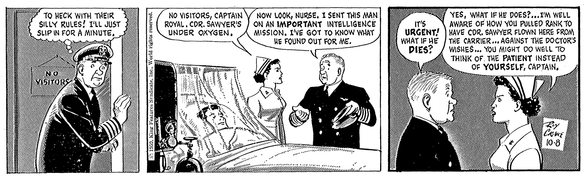 Conversation OCR: NOW LOOKI SENT THIS MAN ON AN IMPORTANT INTELLIGENCÉ MISSION. I'VE GOT TO KNOW WHAT HE FOUND OUT FOR ME. YESWHAT IF HE DOES?...I'M WELL AWARE OF HOW YOu PULLED RANK TO URGENT! HAVE COR. SAWYER FLOWN HERE FROM WHAT IF HE THE CARRIER... AGAINST THE DOCTOR'S WISHES... YOU MIGHT DO WELL TO THINK OF. THE PATIENT INSTEAD OF YOURSELFCAPTAIN. TO HECK WITH THEIR SILLY RULES! I'LL JUST SLIP IN FOR A MINUTECAPTAIN ROYAL. CDR. SAWYER'S IT'S UNDER OXYGENDIES? NO VISITORS Ry 10-8 NOW LOOKI SENT THIS MAN ON AN IMPORTANT INTELLIGENCÉ MISSION. I'VE GOT TO KNOW WHAT HE FOUND OUT FOR ME. YESWHAT IF HE DOES?...I'M WELL AWARE OF HOW YOu PULLED RANK TO URGENT! HAVE COR. SAWYER FLOWN HERE FROM WHAT IF HE THE CARRIER... AGAINST THE DOCTOR'S WISHES... YOU MIGHT DO WELL TO THINK OF. THE PATIENT INSTEAD OF YOURSELFCAPTAIN. TO HECK WITH THEIR SILLY RULES! I'LL JUST SLIP IN FOR A MINUTENO VISITORSCAPTAIN ROYAL. CDR. SAWYER'S IT'S UNDER OXYGENDIES? NO VISITORS Ry 10-8