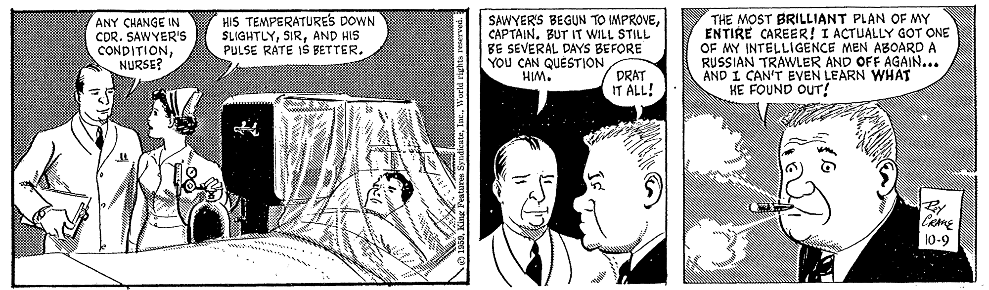 Comic book OCR: ANY CHANGE IN CDR. SAWYER'S CONDITIONNURSE? HIS TEMPERATURES DOWN SLIGHTLYAND HIS PULSE RATE IŠ BETTER. SAWYER'S BEGUN TO IMPROVECAPTAIN. BUT IT WILL STILL BE SEVERAL DAYS BEFORE YOU CAN QUÉSTION HIM. THE MOST BRILLIANT PLAN OF MY ENTIRE CAREER! I ACTUALLY GOT ONE OF MY INTELLIGENCE MEN ABOARD A RUSSIAN TRAWLER AND OFF AGAIN... AND I CAN'T EVEN LEARN WHAT HE FOUND OUT! DRAT IT ALL! 10-9 ANY CHANGE IN CDR. SAWYER'S CONDITIONNURSE? HIS TEMPERATURES DOWN SLIGHTLYAND HIS PULSE RATE IŠ BETTER. SAWYER'S BEGUN TO IMPROVECAPTAIN. BUT IT WILL STILL BE SEVERAL DAYS BEFORE YOU CAN QUÉSTION HIM. THE MOST BRILLIANT PLAN OF MY ENTIRE CAREER! I ACTUALLY GOT ONE OF MY INTELLIGENCE MEN ABOARD A RUSSIAN TRAWLER AND OFF AGAIN... AND I CAN'T EVEN LEARN WHAT HE FOUND OUT! DRAT IT ALL! 10-9