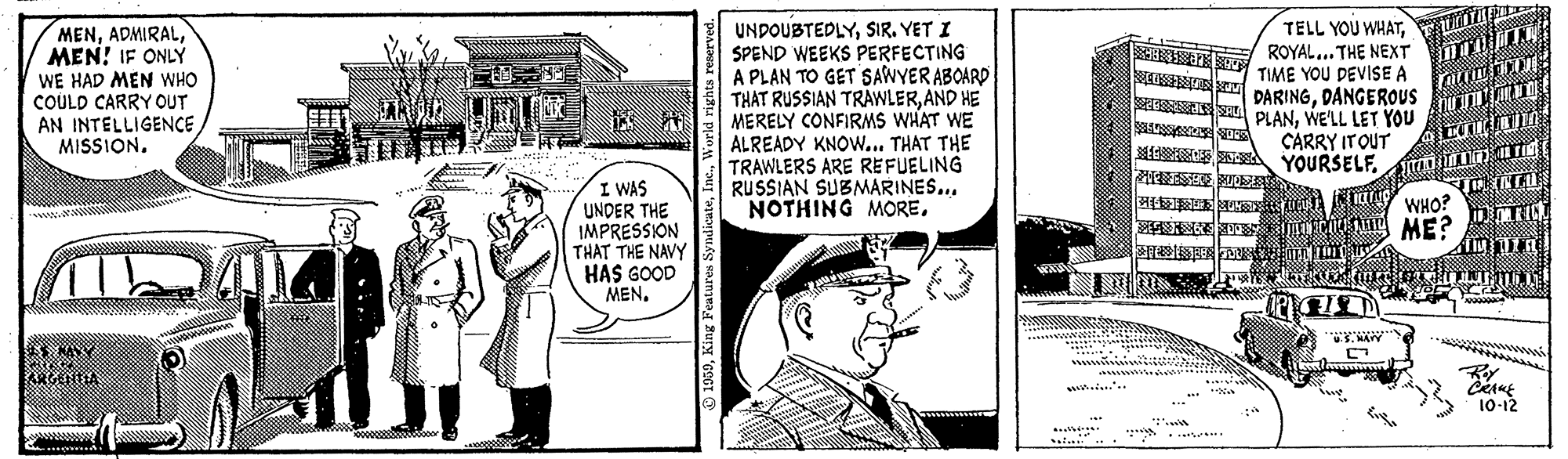 Parallel OCR: MENMEN! IF ONLY WE HAD MEN WHO COULD CARRY OUT AN INTELLIGENCE MISSION. UNDOUBTEDLYSIR. YET I SPEND WEEKS PERFECTING A PLAN TO GET SAWYER ABOARD THAT RUSSIAN TRAWLERAND HE MERELY CONFIRMS WHAT WE ALREADY KNOW... THAT THE TRAWLERS ARE REFUELING RUSSIAN SUBMARINES... NOTHING MOREROYAL... THE NEXT TIME YOU DEVISE A S DARINGDANGEROUS E PLANWE'LL LET YOU CARRY ITOUT M YOURSELF. I WAS UNDER THE IMPRESSION THAT THE NAVY HAS GOOD MEN. WHO? Nng ME? ?? S. MArY S NA wwwww 10-12 wwwww MENMEN! IF ONLY WE HAD MEN WHO COULD CARRY OUT AN INTELLIGENCE MISSION. UNDOUBTEDLYSIR. YET I SPEND WEEKS PERFECTING A PLAN TO GET SAWYER ABOARD THAT RUSSIAN TRAWLERAND HE MERELY CONFIRMS WHAT WE ALREADY KNOW... THAT THE TRAWLERS ARE REFUELING RUSSIAN SUBMARINES... NOTHING MORETELL YOU WHATROYAL... THE NEXT TIME YOU DEVISE A S DARINGDANGEROUS E PLANWE'LL LET YOU CARRY ITOUT M YOURSELF. I WAS UNDER THE IMPRESSION THAT THE NAVY HAS GOOD MEN. WHO? Nng ME? ? ? S. MArY S NA wwwww 10-12 wwwww