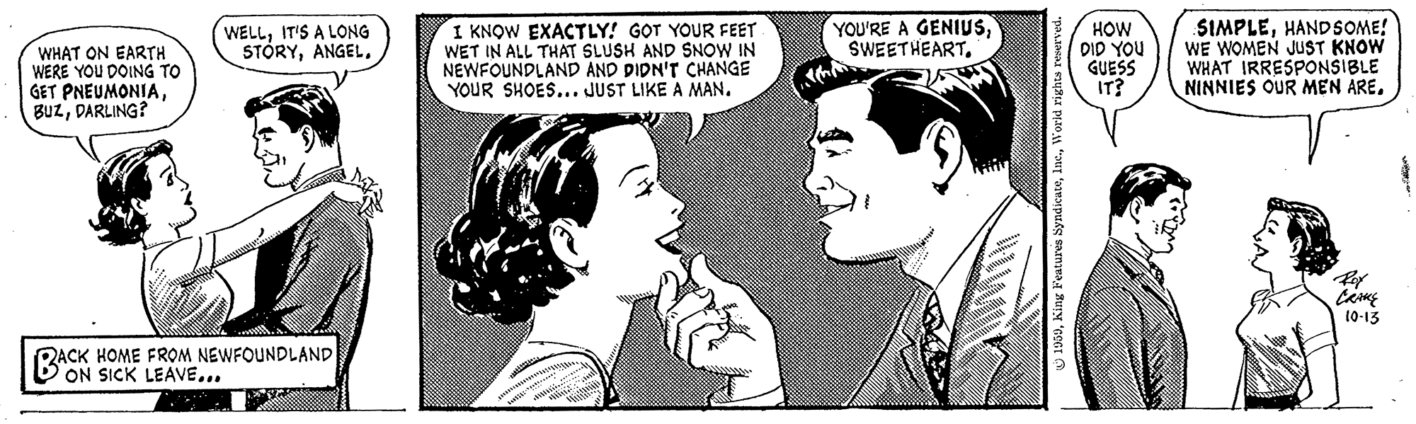Happy OCR: WHAT ON EARTH WERE YOU DOING TO GET PNEUMONIADARLING? WELLIT'S A LONG STÓRYANGEL. I KNOW EXACTLY! GOT YOUR FEET WET IN ALL THAT SLUSH AND SNOW IN NEWFOUNDLAND AND DIDN'T CHANGE YOUR SHOES... JUST LIKE A MAN. YOU'RE A GENIUSSWEETHEART. HOW DID YOU GUESS IT? SIMPLEHANDSOME! WE WOMEN JUST KNOW WHAT IRRESPONSIBLE NINNIES OUR MEN ARE10-13 RACK HOME FROM NEWFOUNDLAND ON SICK LEAVE... U 1959World rights reserved WHAT ON EARTH WERE YOU DOING TO GET PNEUMONIADARLING? WELLIT'S A LONG STÓRYANGEL. I KNOW EXACTLY! GOT YOUR FEET WET IN ALL THAT SLUSH AND SNOW IN NEWFOUNDLAND AND DIDN'T CHANGE YOUR SHOES... JUST LIKE A MAN. YOU'RE A GENIUSSWEETHEART. HOW DID YOU GUESS IT? SIMPLEHANDSOME! WE WOMEN JUST KNOW WHAT IRRESPONSIBLE NINNIES OUR MEN ARE10-13 RACK HOME FROM NEWFOUNDLAND ON SICK LEAVE... U 1959King Features SyndicuteWorld rights reserved