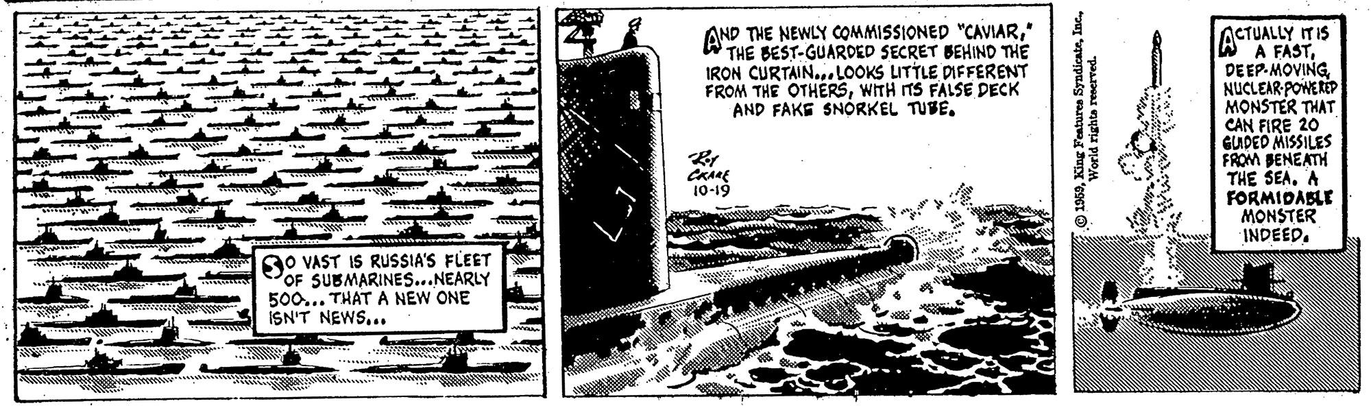 Engineering OCR: AND THE NEWLY COMMISSIONED "CAVIAR" THE BEST-GUARDED SECRET BEHIND THE IRON CURTAIN...LOOKS LITTLE DIFFERENT FROM THE OTHÉRSWITH TS FALSE DECK AND FAKE SNÓRKEL TUBEACTUALLY ITIS W A FASTNUCLEAR-POWERED MONSTER THAT CAN FIRE 20 GUDED MISSILES FROM BENEATH THE SEAA FORMIDABLE MONSTER INDEED. 10-19 AO VAST IS RUSSIA'S FLEET POF SUBMARINES...NEARLY 500... THATA NEW ONE ISN'T NEWS... World righta renerved AND THE NEWLY COMMISSIONED "CAVIAR" THE BEST-GUARDED SECRET BEHIND THE IRON CURTAIN...LOOKS LITTLE DIFFERENT FROM THE OTHÉRSWITH TS FALSE DECK AND FAKE SNÓRKEL TUBEACTUALLY ITIS W A FASTNUCLEAR-POWERED MONSTER THAT CAN FIRE 20 GUDED MISSILES FROM BENEATH THE SEAA FORMIDABLE MONSTER INDEED. 10-19 AO VAST IS RUSSIA'S FLEET POF SUBMARINES...NEARLY 500... THATA NEW ONE ISN'T NEWS... World righta renerved
