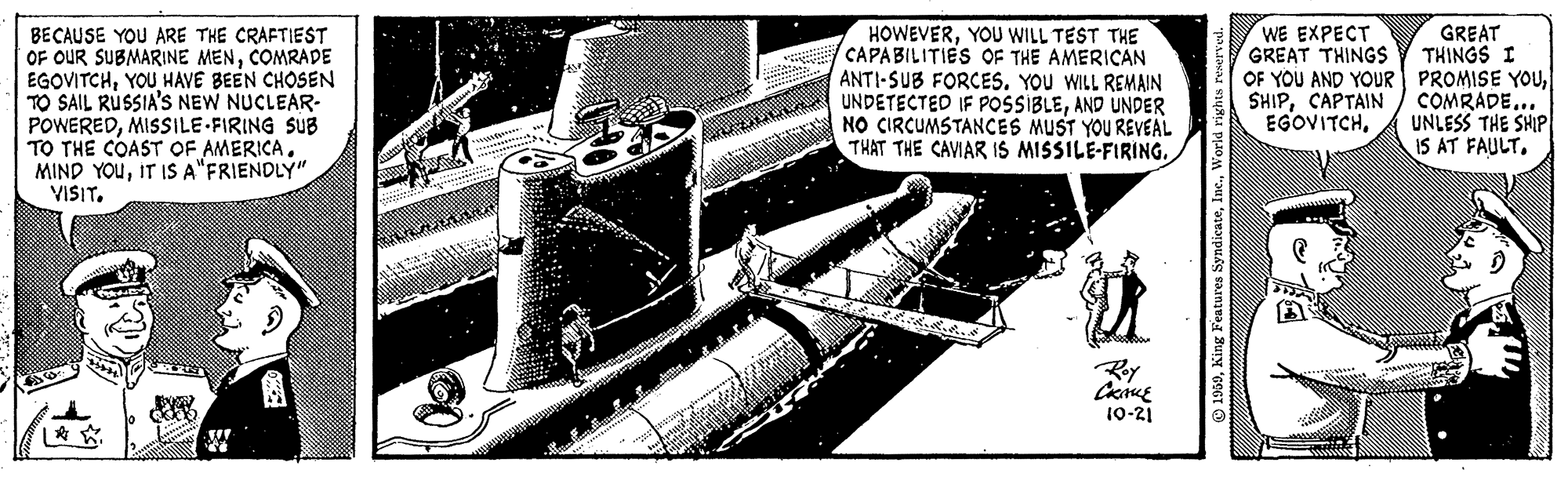 Machine OCR: GREAT THINGS I OF YOU AND YOUR PROMISE YOUCOMRADE... UNLESS THE SHIP IS AT FAULT. WE EXPECT GREAT THINGS BECAUSE YOU ARE THE CRAFTIEST OF OUR SUBMARINE MENCOMRADE EGOVITCHYOU HAVE BEEN CHOSEN TO SAIL RUSSIA'S NEW NUCLEAR- POWEREDMISSILE-FIRING SUB TO THE COAST OF AMERICA. MIND YOUIT IS A"FRIENDLY" VISITYOU WILL TEST THE CAPABILITIES OF THE AMERICAN ANTI-SUB FORCES. YOU WILL REMAIN UNDETECTED IF POSSIBLEAND UNDER NO CIRCUMSTANCES MUST YOU REVEAL THAT THE CAVIAR IS MISSILE-FIRING. SHIPCAPTAIN EGOVITCH10-21 GREAT THINGS I OF YOU AND YOUR PROMISE YOUCOMRADE... UNLESS THE SHIP IS AT FAULT. WE EXPECT GREAT THINGS BECAUSE YOU ARE THE CRAFTIEST OF OUR SUBMARINE MENCOMRADE EGOVITCHYOU HAVE BEEN CHOSEN TO SAIL RUSSIA'S NEW NUCLEAR- POWEREDMISSILE-FIRING SUB TO THE COAST OF AMERICA. MIND YOUIT IS A"FRIENDLY" VISITYOU WILL TEST THE CAPABILITIES OF THE AMERICAN ANTI-SUB FORCES. YOU WILL REMAIN UNDETECTED IF POSSIBLEAND UNDER NO CIRCUMSTANCES MUST YOU REVEAL THAT THE CAVIAR IS MISSILE-FIRING. SHIPCAPTAIN EGOVITCH