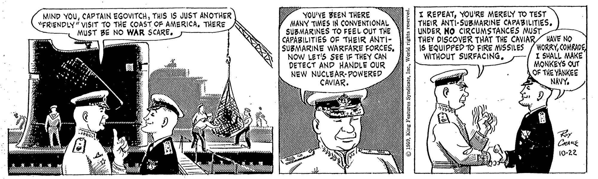 Fiction OCR: I REPEATYOU'RE MERELY TO TEST THEIR ANTI-SUBMARINE CAPABILITIES. YOU'VE BEEN THERE MANY TIMES IN CONVENTIONAL SUBMARINES TO FEEL OUT THE CAPABILITIES OF THEIR ANTI- SUBMARINE WARFARE FORCESNOW LET'S SEE IF THEY CAN DETECT AND HANDLE OUR NEW NUCLEAR-POWERED CAVIAR. MIND YOUTHIS IS JUST ANOTHER "FRIENDLY" VISIT TO THE COAST OF AMERICATHERE MUST BE NO WAR SCARE. UNDER NO CIRCUMSTANCES MUST THEY DISCOVER THAT THE CAVIAR HAVE NO WORRYCOMRADE I SHALL MAKE MONKEYS OUT OF THE YANKEE NÁVY. IS EQUIPPED TO FIRE MISSILES WITHOUT SURFACING. Ry 10-22 1960King Features I REPEATYOU'RE MERELY TO TEST THEIR ANTI-SUBMARINE CAPABILITIES. YOU'VE BEEN THERE MANY TIMES IN CONVENTIONAL SUBMARINES TO FEEL OUT THE CAPABILITIES OF THEIR ANTI- SUBMARINE WARFARE FORCESNOW LET'S SEE IF THEY CAN DETECT AND HANDLE OUR NEW NUCLEAR-POWERED CAVIAR. MIND YOUCAPTAIN EGOVITCHTHIS IS JUST ANOTHER "FRIENDLY" VISIT TO THE COAST OF AMERICATHERE MUST BE NO WAR SCARE. UNDER NO CIRCUMSTANCES MUST THEY DISCOVER THAT THE CAVIAR HAVE NO WORRYCOMRADE I SHALL MAKE MONKEYS OUT OF THE YANKEE NÁVY. IS EQUIPPED TO FIRE MISSILES WITHOUT SURFACING. Ry 10-22 1960King Features